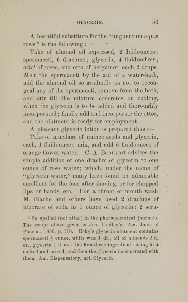 A beautiful substitute for the unguentum aquae rosae  is the following:— Take of almond oil expressed, 2 fluidounces; spermaceti, 6 drachms; glycerin, 4 fluidrachms; otto1 of roses, and otto of bergamot, each 2 drops. Melt the spermaceti by the aid of a water-bath, add the almond oil so gradually as not to recon- geal any of the spermaceti, remove from the bath, and stir till the mixture concretes on cooling, when the glycerin is to be added and thoroughly incorporated ; finally add and incorporate the ottos, and the ointment is ready for employment. A pleasant glycerin lotion is prepared thus:— Take of mucilage of quince seeds and glycerin, each, 1 fluidounce; mix, and add 6 fluidounces of orange-flower water. C. A. Bannvart advises the simple addition of one drachm of glycerin to one ounce of rose water; which, under the name of glycerin water, many have found an admirable emollient for the face after shaving, or for chapped lips or hands, etc. For a throat or mouth wash M. Blache and others have used 2 drachms of biborate of soda in 1 ounce of glycerin: 2 scru- 1 So spelled (not attar) in the pharmaceutical journals. The recipe above given is Jos. Laidley's. Am. Jour, of Pharm., 1850, p. 118. Ecky's glycerin ointment contains spermaceti .] ounce, white wax 1 dr., oil of almonds 2 fl. oz., glycerin 1 fl. oz.; the first three ingredients being first melted and mixed, and then the glycerin incorporated with them. Am. Dispensatory, art. Glycerin.
