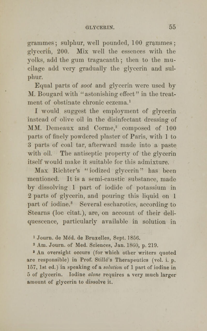 grammes; sulphur, well pounded, 100 grammes; glycerin, 200. Mix well the essences with the yolks, add the gum tragacanth; then to the mu- cilage add very gradually the glycerin and sul- phur. Equal parts of soot and glycerin were used by M. Bougard with astonishing effect in the treat- ment of obstinate chronic eczema.1 I would suggest the employment of glycerin instead of olive oil in the disinfectant dressing of MM. Demeaux and Corme,2 composed of 100 parts of finely powdered plaster of Paris, with 1 to 3 parts of coal tar, afterward made into a paste with oil. The antiseptic property of the glycerin itself would make it suitable for this admixture. Max Richter's iodized glycerin has been mentioned. It is a semi-caustic substance, made by dissolving 1 part of iodide of potassium in 2 parts of glycerin, and pouring this liquid on 1 part of iodine.3 Several escharotics, according to Stearns (loc citat.), are, on account of their deli- quescence, particularly available in solution in 1 Journ. de Med. de Bruxelles, Sept. 1856. 3 Am. Journ. of Med. Sciences, Jan. 18G0, p. 219. * An oversight occurs (for which other writers quoted are responsible) in Prof. Still's Therapeutics (vol. i. p. 157, 1st ed.) in speaking of a solution of 1 part of iodine in 5 of glycerin. Iodine alone requires a very much larger amount of glycerin to dissolve it.