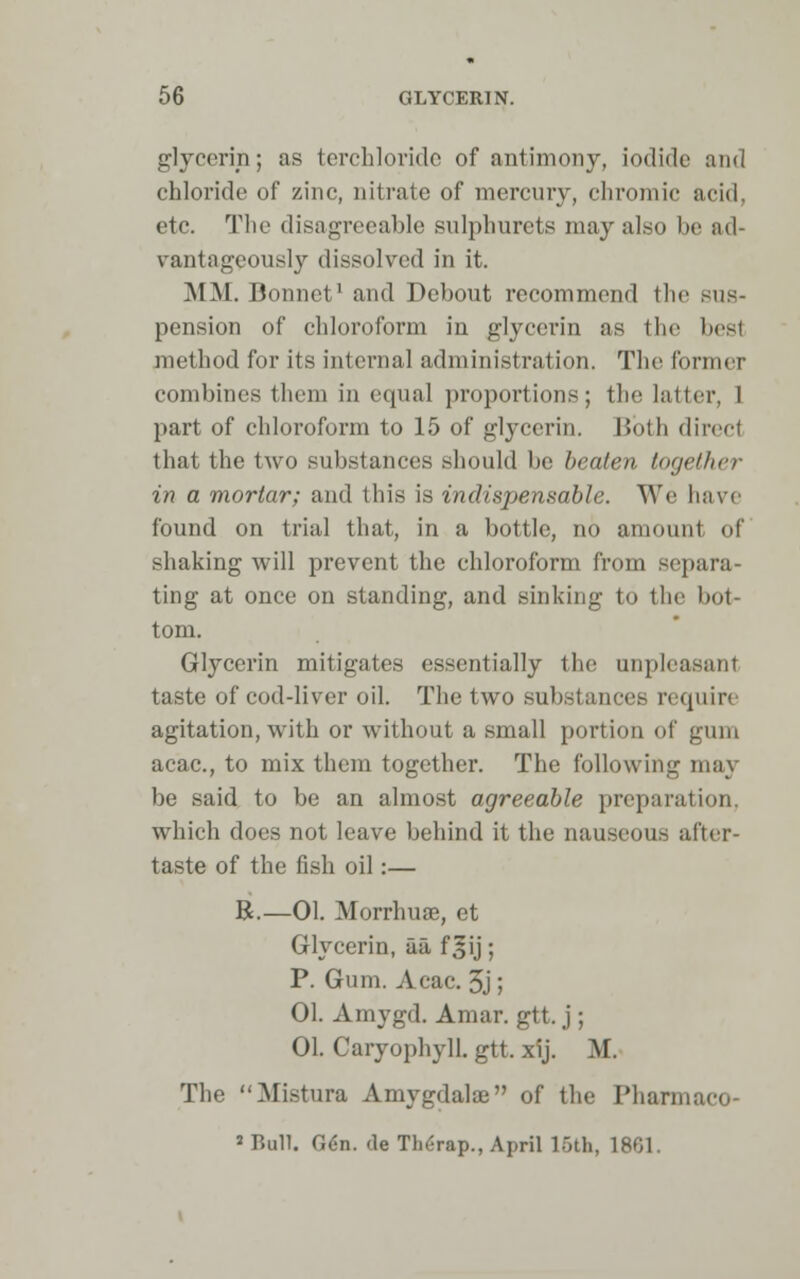 glycerin; as terchloride of antimony, iodide and chloi'ide of zinc, nitrate of mercury, chromic acid. etc. The disagreeable snlphurets may also be ad- vantageously dissolved in it. MM. Bonnet1 and Debout recommend the sus- pension of chloroform in glycerin as the best method for its internal administration. The former combines them in equal proportions; the latter, I part of chloroform to 15 of glycerin. Both direct that the two substances should bo beaten together in a mortar; and this is indispensable. We have found on trial that, in a bottle, no amount of shaking will prevent the chloroform from separa- ting at once on standing, and sinking to the bot- tom. Glycerin mitigates essentially the unpleasant taste of cod-liver oil. The two substances require agitation, with or without a small portion of gum acac, to mix them together. The following may be said to be an almost agreeable preparation. which does not leave behind it the nauseous after- taste of the fish oil:— R.—01. Morrhuae, et Glycerin, ua, f^ij; P. Gum. Acac. 5j; 01. Amygd. Amar. gtt. j ; 01. Caryophyll. gtt. xij. M. The Mistura Amygdalae of the Pharmaco 'Bull. Q6n. de Therap., April 16th, 1861.