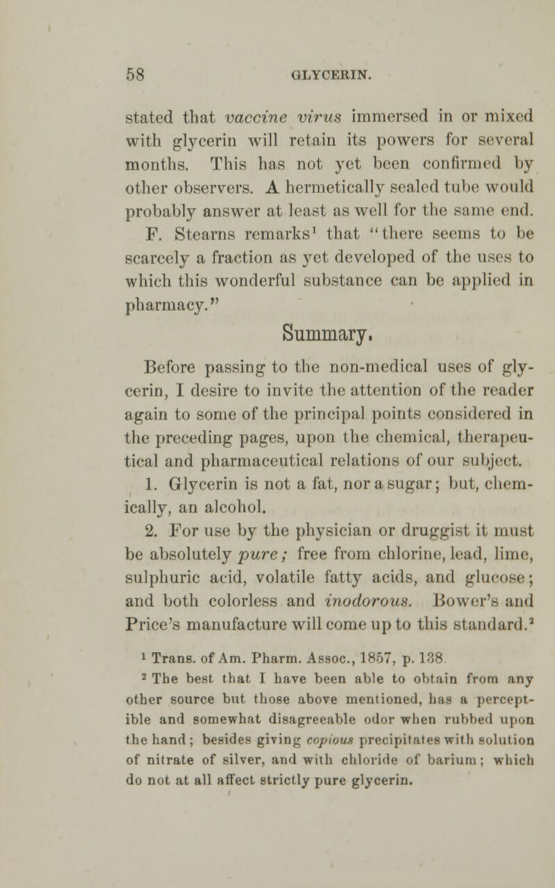 stated that vaccine virus immersed in or mixed with glycerin will retain its powers lor several months. This has not yet been confirmed by other observers. A hermetically sealed tube would probably answer at least as well for the same end. F. Stearns remarks' that there seems to lie scarcely a fraction as yet developed of the uses to which this wonderful substance can be applied in pharmacy. Summary, Before passing to the non-medical uses of gly- cerin, I desire to invite the attention of the reader again to some of the principal points considered in the preceding pages, upon the chemical, therapeu- tical and pharmaceutical relations of our subject* 1. Glycerin is not a fat, nor a sugar; but, chem- ically, an alcohol. 2. For use by the physician or druggist it must be absolutely pure; free from chlorine, lead, lime, sulphuric acid, volatile fatty acids, and glucose; and both colorless and inodorous. Bower's and Price's manufacture will come up to this standard.2 1 Trans, of Am. Pharm. Assoc, 1857, p. 138 2 The best that I have been able to obtain from any other source but those above mentioned, has a percept- ible and somewhat disagreeable odor when rubbed upon the hand ; besides giving copious precipitates with solution of nitrate of silver, and with chloride of barium ; which do not at all affect strictly pure glycerin.