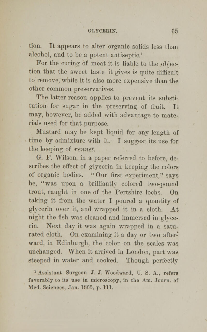 tion. It appears to alter organic solids less than alcohol, and to be a potent antiseptic.1 For the curing of meat it is liable to the objec- tion that the sweet taste it gives is quite difficult to remove, while it is also more expensive than the other common preservatives. The latter reason applies to prevent its substi- tution for sugar in the preserving of fruit. It may, however, be added with advantage to mate- rials used for that purpose. Mustard may be kept liquid for any length of time by admixture with it. I suggest its use for the keeping of rennet. G. F. Wilson, in a paper referred to before, de- scribes the effect of glycerin in keeping the colors of organic bodies. Our first experiment, says he, was upon a brilliantly colored two-pound trout, caught in one of the Pertshire lochs. On taking it from the water I poured a quantity of glycerin over it, and wrapped it in a cloth. At night the fish was cleaned and immersed in glyce- rin. Next day it was again wrapped in a satu- rated cloth. On examining it a day or two after- ward, in Edinburgh, the color on the scales was unchanged. When it arrived in London, part was steeped in water and cooked. Though perfectly 1 Assistant Surgeon J. J. Woodward, U. S. A., refers favorably to its use in microscopy, in the Am. Journ. of Med. Sciences, Jan. 1805, p. 111.