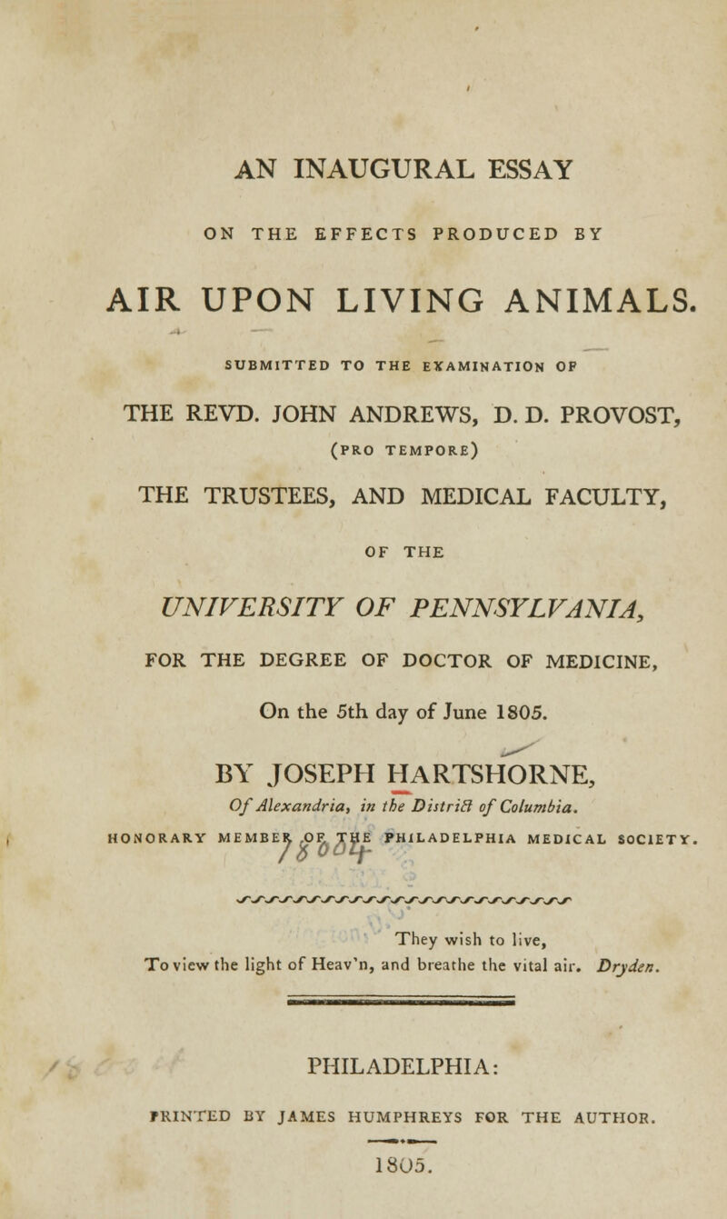 AN INAUGURAL ESSAY ON THE EFFECTS PRODUCED BY AIR UPON LIVING ANIMALS. SUBMITTED TO THE EXAMINATION OP THE REVD. JOHN ANDREWS, D. D. PROVOST, (pro tempore) THE TRUSTEES, AND MEDICAL FACULTY, OF THE UNIVERSITY OF PENNSYLVANIA, FOR THE DEGREE OF DOCTOR OF MEDICINE, On the 5th day of June 1805. BY JOSEPH HARTSHORNE, Of Alexandria, in the Distritl of Columbia. HONORARY MEMBER .OF. THE PHILADELPHIA MEDICAL SOCIETY. /bOAtf- They wish to live, To view the light of Heav'n, and breathe the vital air. Dryden. PHILADELPHIA: fRINTED BY JAMES HUMPHREYS FOR THE AUTHOR. 1805.