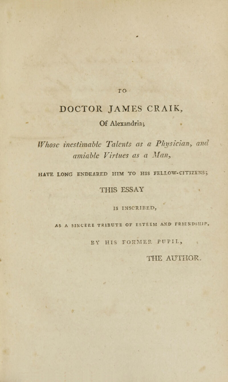 TO DOCTOR JAMES CRAIK, Of Alexandria > Whose inestimable Talents as a Physician? and amiable Virtues as a Alan, HAVE LONG ENDEARED HIM TO HIS FELLOW-CITIZENS; THIS ESSAY IS INSCRIBED1, AS A SINCERE TRIBUTE OF ESTEEM AND FRIENDSHIP, BY HIS FORMER PUPIL, THE AUTHOR.