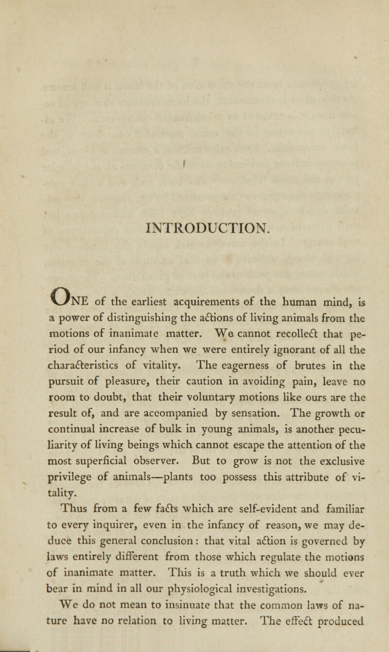 INTRODUCTION. V/NE of the earliest acquirements of the human mind, is a power of distinguishing the actions of living animals from the motions of inanimate matter. We cannot recollect that pe- riod of our infancy when we were entirely ignorant of all the characteristics of vitality. The eagerness of brutes in the pursuit of pleasure, their caution in avoiding pain, leave no room to doubt, that their voluntary motions like ours are the result of, and are accompanied by sensation. The growth or continual increase of bulk in young animals, is another pecu- liarity of living beings which cannot escape the attention of the most superficial observer. But to grow is not the exclusive privilege of animals—plants too possess this attribute of vi- tality. Thus from a few facts which are self-evident and familiar to every inquirer, even in the infancy of reason, we may de- duce this general conclusion: that vital action is governed by laws entirely different from those which regulate the motions of inanimate matter. This is a truth which we should ever bear in mind in all our physiological investigations. We do not mean to insinuate that the common laws of na- ture have no relation to living matter. The effect produced