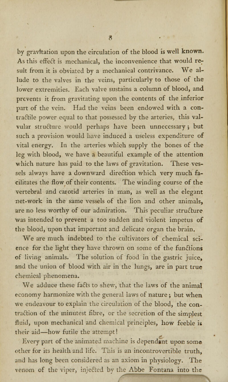 by gravitation upon the circulation of the blood is well known. As this effect is mechanical, the inconvenience that would re- sult from it is obviated by a mechanical contrivance. We al- lude to the valves in the veins, particularly to those of the lower extremities. Each valve sustains a column of blood, and prevents it from gravitating upon the contents of the inferior part of the vein. Had the veins been endowed with a con- tractile power equal to that possessed by the arteries; this val- vular structure would perhaps have been unnecessary ; but such a provision would have induced a useless expenditure of vital energy. In the arteries which supply the bones of the leg with blood, we have a beautiful example of the attention which nature has paid to the laws of gravitation. These ves- sels always have a downward direction which very much fa- cilitates the flow of their contents. The winding course of the vertebral and carotid arteries in man, as well as the elegant net-work in the same vessels of the lion and other animals, are no less worthy of our admiration. This peculiar structure was intended to prevent a too sudden and violent impetus of the blood, upon that important and delicate organ the brain. We are much indebted to the cultivators of chemical sci- ence for the light they have thrown on some of the functions of living animals. The solution of food in the gastric juice, and the union of blood with air in the lungs, are in part true chemical phenomena. We adduce these facts to shew, that the laws of the animal economy harmonize with the general laws of nature; but when we endeavour to explain the circulation of the blood, the con- traction of the minutest fibre, or the secretion of the simplest fluid, upon mechanical and chemical principles, how feeble is their aid—how futile the attempt! livery part of the animated machine is dependant upon some other for its health and life. This is an incontrovertible truth, and has long been considered as an axiom in physiology. The venom of the viper, injected bv the Abbe Fontana into the