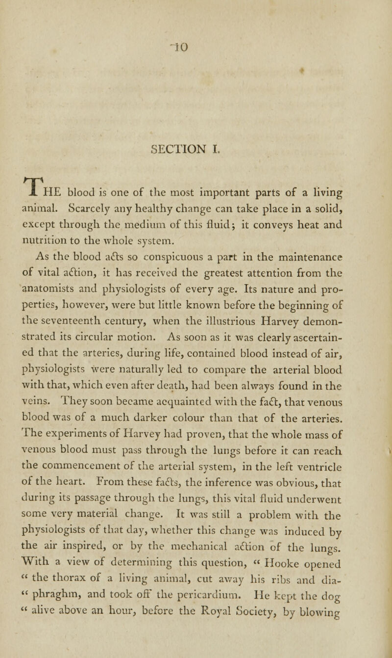 SECTION I. X HE blood is one of the most important parts of a living animal. Scarcely any healthy change can take place in a solid, except through the medium of this fluid j it conveys heat and nutrition to the whole system. As the blood acts so conspicuous a part in the maintenance of vital action, it has received the greatest attention from the anatomists and physiologists of every age. Its nature and pro- perties, however, were but little known before the beginning of the seventeenth century, when the illustrious Harvey demon- strated its circular motion. As soon as it was clearly ascertain- ed that the arteries, during life, contained blood instead of air, physiologists were naturally led to compare the arterial blood with that, which even after death, had been always found in the veins. They soon became acquainted with the fact, that venous blood was of a much darker colour than that of the arteries. The experiments of Harvey had proven, that the whole mass of venous blood must pass through the lungs before it can reach the commencement of the arterial system, in the left ventricle of the heart. From these facts, the inference was obvious, that during its passage through the lungs, this vital fluid underwent some very material change. It was still a problem with the physiologists of that day, whether this change was induced by the air inspired, or by the mechanical action of the lungs. With a view of determining this question,  Hooke opened  the thorax of a living animal, cut away his ribs and dia-  phraghm, and took oft the pericardium. He kept the dog  alive above an hour, before the Royal Society, by blowing