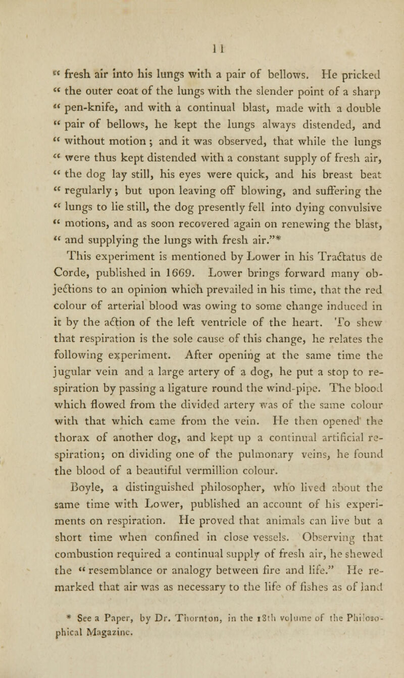  fresh air into his lungs with a pair of bellows. He pricked  the outer coat of the lungs with the slender point of a sharp  pen-knife, and with a continual blast, made with a double  pair of bellows, he kept the lungs always distended, and  without motion; and it was observed, that while the lungs '* were thus kept distended with a constant supply of fresh air,  the dog lay still, his eyes were quick, and his breast beat  regularly; but upon leaving off blowing, and suffering the  lungs to lie still, the dog presently fell into dying convulsive  motions, and as soon recovered again on renewing the blast,  and supplying the lungs with fresh air.* This experiment is mentioned by Lower in his Tractatus de Corde, published in 1669. Lower brings forward many ob- jections to an opinion which prevailed in his time, that the red colour of arterial blood was owing to some change induced in it by the action of the left ventricle of the heart. To shew that respiration is the sole cause of this change, he relates the following experiment. After opening at the same time the jugular vein and a large artery of a dog, he put a stop to re- spiration by passing a ligature round the wind-pipe. The blood which flowed from the divided artery was of the same colour with that which came from the vein. He then opened the thorax of another dog, and kept up a continual artificial re- spiration; on dividing one of the pulmonary veins, he found the blood of a beautiful vermillion colour. Boyle, a distinguished philosopher, who lived about the same time with Lower, published an account of his experi- ments on respiration. He proved that animals can live but a short time when confined in close vessels. Observing that combustion required a continual supply of fresh air, he shewed the  resemblance or analogy between fire and life. He re- marked that air was as necessary to the life of fishes as of land * See a Paper, by Dr. Thornton, in the 13th volume of the Philoso- phical Magazine.