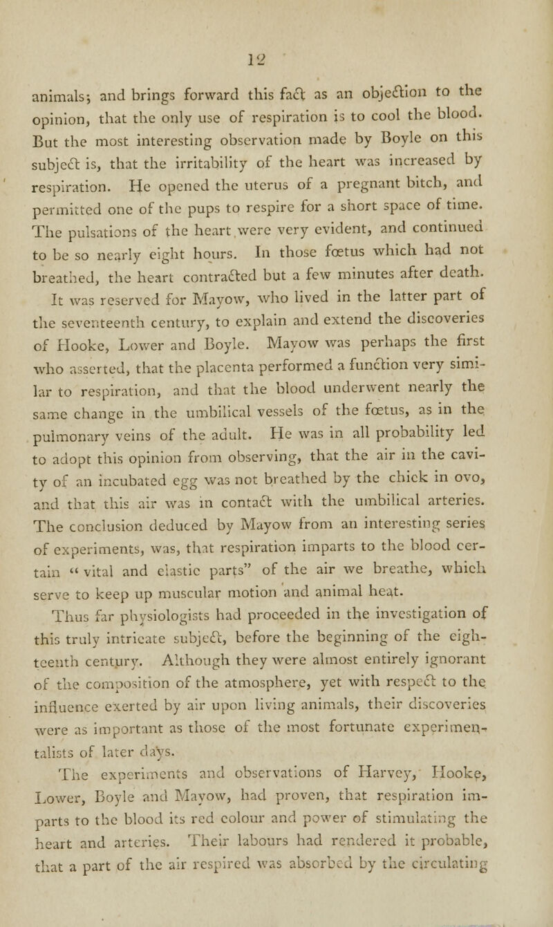 animals-, and brings forward this fact as an objection to the opinion, that the only use of respiration is to cool the blood. But the most interesting observation made by Boyle on this subject is, that the irritability of the heart was increased by respiration. He opened the uterus of a pregnant bitch, and permitted one of the pups to respire for a short space of time. The pulsations of the heart were very evident, and continued to be so nearly eight hours. In those foetus which had not breathed, the heart contracted but a few minutes after death. It was reserved for Mayow, who lived in the latter part of the seventeenth century, to explain and extend the discoveries of Hooke, Lower and Boyle. Mayow was perhaps the first who asserted, that the placenta performed a function very simi- lar to respiration, and that the blood underwent nearly the same change in the umbilical vessels of the foetus, as in the pulmonary veins of the adult. He was in all probability led to adopt this opinion from observing, that the air in the cavi- ty of an incubated egg was not breathed by the chick in ovo, and that this air was in contact with the umbilical arteries. The conclusion deduced by Mayow from an interesting series of experiments, was, that respiration imparts to the blood cer- tain  vital and clastic parts of the air we breathe, which serve to keep up muscular motion and animal heat. Thus far physiologists had proceeded in the investigation of this truly intricate subject, before the beginning of the eigh- teenth century. Although they were almost entirely ignorant of the composition of the atmosphere, yet with respect to the influence exerted by air upon living animals, their discoveries were as important as those of the most fortunate experimen- talists of later days. The experiments and observations of Harvey, Hooke, Lower, Boyle and Mayow, had proven, that respiration im- parts to the blood its red colour and power of stimulating the heart and arteries. Their labours had rendered it probable, that a part of the air respired was absorbed by the circulating