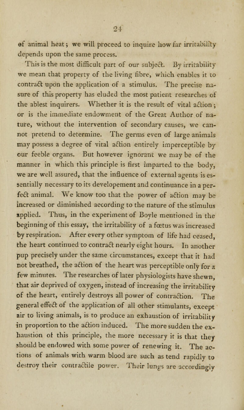 of animal heat; we will proceed to inquire how far irritability depends upon the same process. This is the most difficult part of our subject. By irritability we mean that property of the living fibre, which enables it to contract upon the application of a stimulus. The precise na- sure of this property has eluded the most patient researches of the ablest inquirers. Whether it is the result of vital action j or is the immediate endowment of the Great Author of na- ture, without the intervention of secondary causes, we can- not pretend to determine. The germs even of large animals may possess a degree of vital action entirely imperceptible by our feeble organs. But however ignorant we may be of the manner in which this principle is first imparted to the body, we are well assured, that the influence of external agents is es- sentially necessary to its developement and continuance in a per- fect animal. We know too that the power of action may be increased or diminished according to the nature of the stimulus applied. Thus, in the experiment of Boyle mentioned in the beginning of this essay, the irritability of a foetus was increased by respiration. After every other symptom of life had ceased, the heart continued to contract nearly eight hours. In another pup precisely under the same circumstances, except that it had not breathed, the action of the heart was perceptible only for a few minutes. The researches of later physiologists have shewn that air deprived of oxygen, instead of increasing the irritability of the heart, entirely destroys all power of contraction. The general effect of the application of all other stimulants, except air to living animals, is to produce an exhaustion of irritability in proportion to the action induced. The more sudden the ex- haustion of this principle, the more necessary it is that they should be endowed with some power of renewing it. The ac- tions of animals with warm blood are such as tend rapidly to destroy their contractile power. Their lungs are accordingly