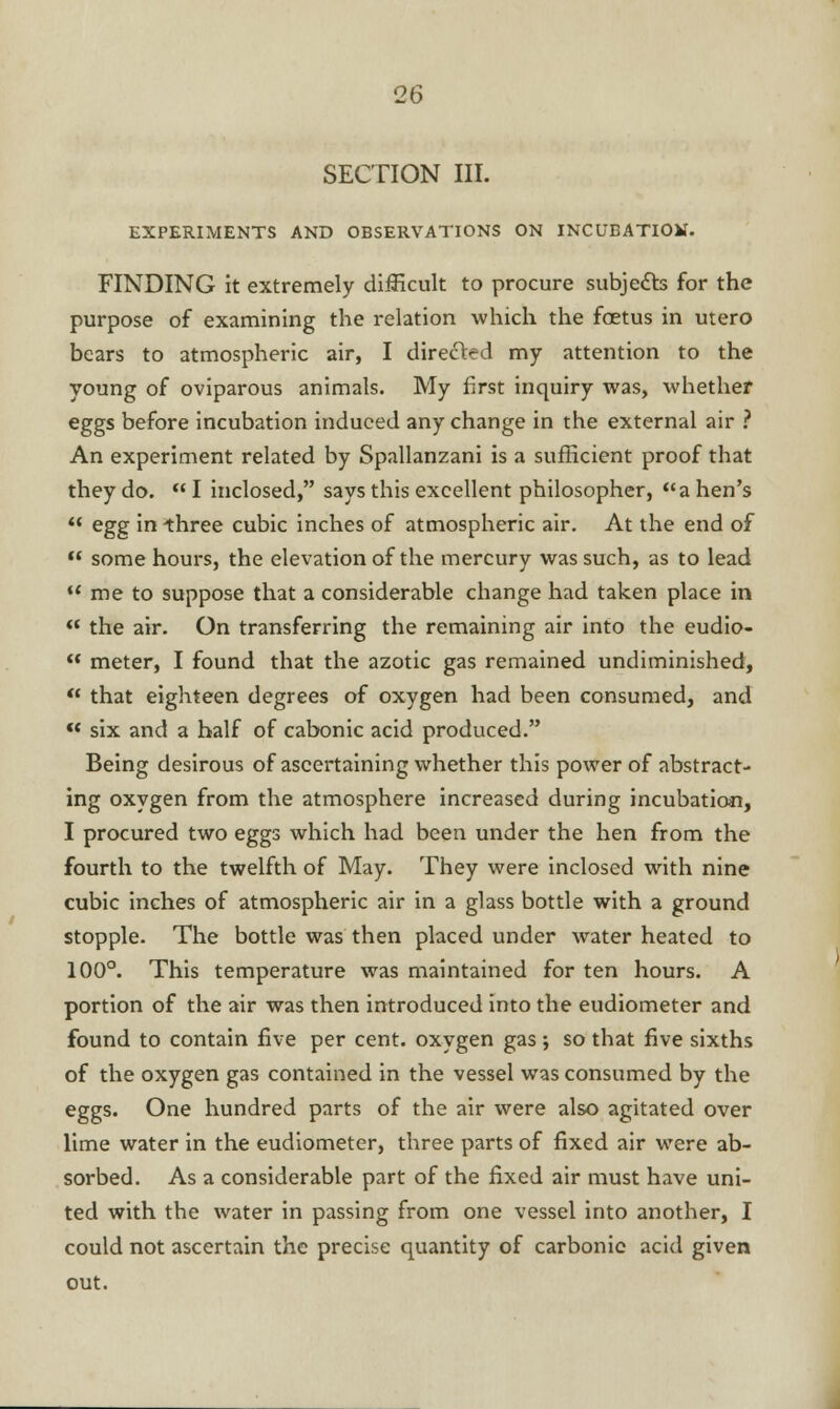 SECTION III. EXPERIMENTS AND OBSERVATIONS ON INCUBATIOM. FINDING it extremely difficult to procure subjects for the purpose of examining the relation which the foetus in utero bears to atmospheric air, I directed my attention to the young of oviparous animals. My first inquiry was, whether eggs before incubation induced any change in the external air ? An experiment related by Spallanzani is a sufficient proof that they do.  I inclosed, says this excellent philosopher, a hen's  egg in three cubic inches of atmospheric air. At the end of  some hours, the elevation of the mercury was such, as to lead  me to suppose that a considerable change had taken place in ** the air. On transferring the remaining air into the eudio-  meter, I found that the azotic gas remained undiminished,  that eighteen degrees of oxygen had been consumed, and  six and a half of cabonic acid produced. Being desirous of ascertaining whether this power of abstract- ing oxygen from the atmosphere increased during incubation, I procured two eggs which had been under the hen from the fourth to the twelfth of May. They were inclosed with nine cubic inches of atmospheric air in a glass bottle with a ground stopple. The bottle was then placed under water heated to 100°. This temperature was maintained for ten hours. A portion of the air was then introduced into the eudiometer and found to contain five per cent, oxygen gas ; so that five sixths of the oxygen gas contained in the vessel was consumed by the eggs. One hundred parts of the air were also agitated over lime water in the eudiometer, three parts of fixed air were ab- sorbed. As a considerable part of the fixed air must have uni- ted with the water in passing from one vessel into another, I could not ascertain the precise quantity of carbonic acid given out.