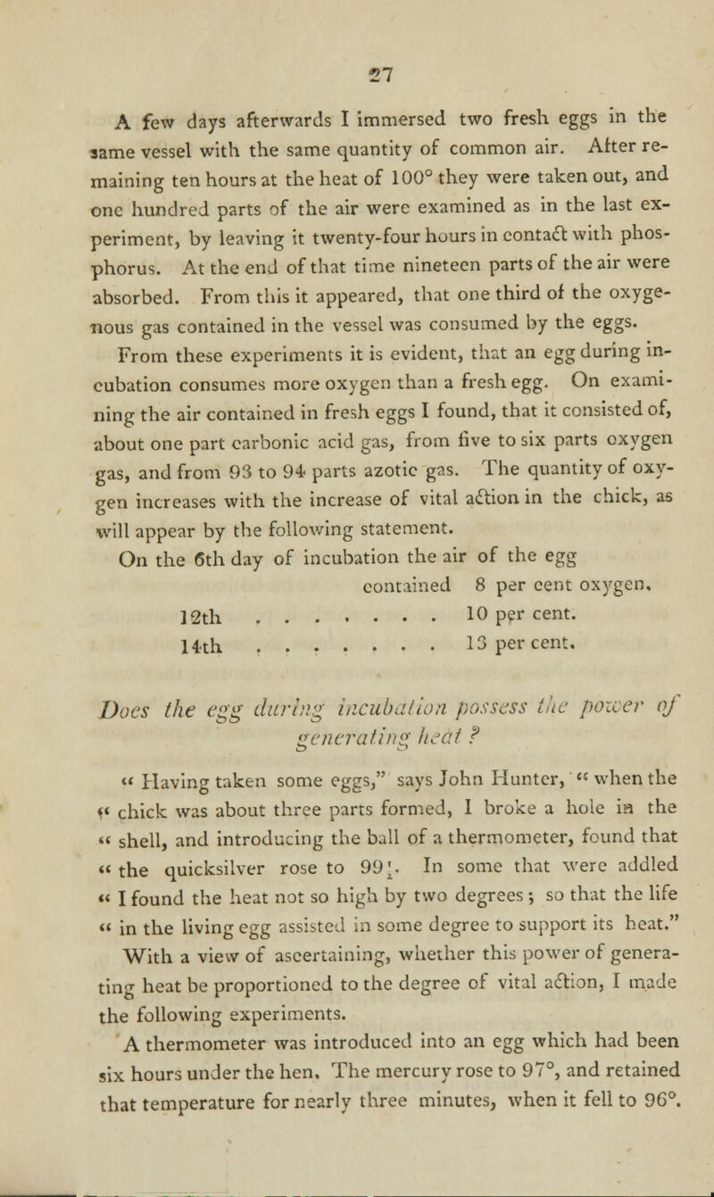 A few days afterwards I immersed two fresh eggs in the same vessel with the same quantity of common air. After re- maining ten hours at the heat of 100° they were taken out, and one hundred parts of the air were examined as in the last ex- periment, by leaving it twenty-four hours in contact with phos- phorus. At the end of that time nineteen parts of the air were absorbed. From this it appeared, that one third of the oxyge- nous gas contained in the vessel was consumed by the eggs. From these experiments it is evident, that an egg during in- cubation consumes more oxygen than a fresh egg. On exami- ning the air contained in fresh eggs I found, that it consisted of, about one part carbonic acid gas, from five to six parts oxygen gas, and from 93 to 94 parts azotic gas. The quantity of oxy- gen increases with the increase of vital action in the chick, as will appear by the following statement. On the 6th day of incubation the air of the egg contained 8 per cent oxygen, ]2th 10 per cent. H-th 13 percent. Does the egg during incubation possess the power of generating heat f « Having taken some eggs, says John Hunter,  when the f« chick was about three parts formed, I broke a hole ia the « shell, and introducing the ball of a thermometer, found that  the quicksilver rose to 99 \. In some that were addled  I found the heat not so high by two degrees ; so that the life « in the living egg assisted in some degree to support its heat. With a view of ascertaining, whether this power of genera- ting heat be proportioned to the degree of vital action, I made the following experiments. A thermometer was introduced into an egg which had been six hours under the hen. The mercury rose to 97°, and retained that temperature for nearly three minutes, when it fell to 96°.