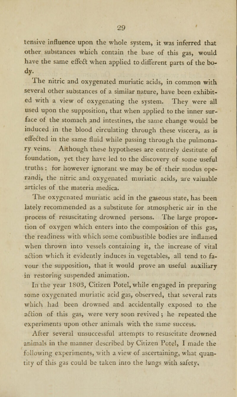 tensive influence upon the whole system, it was inferred that other substances which contain the base of this gas, would have the same effecl: when applied to different parts of the bo- dy. The nitric and oxygenated muriatic acids, in common with several other substances of a similar nature, have been exhibit- ed with a view of oxygenating the system. They were all used upon the supposition, that when applied to the inner sur- face of the stomach and intestines, the same change would be induced in the blood circulating through these viscera, as is effected in the same fluid while passing through the pulmona- ry veins. Although these hypotheses are entirely destitute of foundation, yet they have led to the discovery of some useful truths : for however ignorant we may be of their modus ope- randi, the nitric and oxygenated muriatic acids, are valuable articles of the materia medica. The oxygenated muriatic acid in the gaseous state, has been lately recommended as a substitute for atmospheric air in the process of resuscitating drowned persons. The large propor- tion of oxygen which enters into the composition of this gas, the readiness with which some combustible bodies are inflamed when thrown into vessels containing it, the increase of vital action which it evidently induces in vegetables, all tend to fa- vour the supposition, that it would prove an useful auxiliary in restoring suspended animation. In the year 1803, Citizen Potel, while engaged in preparing some oxygenated muriatic acid gas, observed, that several rats which had been drowned and accidentally exposed to the action of this gas, were very soon revived ; he repeated the experiments upon other animals with the same success. After several unsuccebsful attempts to resuscitate drowned animals in the manner described by Citizen Potel, I made the following experiments, with a view of ascertaining, what quan- tity of this gas could be taken into the lungs with safety.