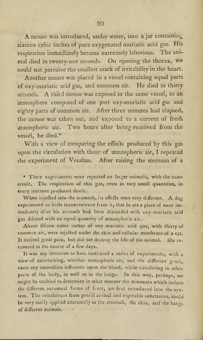 A mouse was introduced, under water, into a jar containing sixteen cubic inches of pure oxygenated muriatic acid gas. His respiration immediately became extremely laborious. The ani- mal died in twenty-one seconds. On opening the thorax, we could not perceive the smallest mark of irritability in the heart. Another mouse was placed in a vessel containing equal parts of oxy-muriatic acid gas, and common air. He died in thirty seconds. A third mouse was exposed in the same vessel, to an atmosphere composed of one part oxy-muriatic acid gas and eighty parts of common air. After three minutes had elapsed, the mouse was taken out, and exposed to a current of fresh atmospheric air. Two hours after being removed from the vessel, he died.* With a view of comparing the effects produced by this gas upon the circulation with those of atmospheric air, I repeated the experiment of Vesalius. After raising the sternum of a * These experiments were repeated on larger animals, with the same result. The respiration of this gas, even in very small quantities, in every instance produced death. When injected into the stomach, its effects were very different. A dog experienced so little inconvenience from it, that he ate a pie.ee of meat im- mediately after his stomach had been distended with oxy-muriatic acid gas diluted with an equal quantity of atmospheric air.. About fifteen cubic inches of oxy-muriatic acid gas, with thirty of common air, were injected under the skin and cellular membrane of a cat. It excited great pain, but did not destroy the life of the animal. She re- covered in the course of a few days. It was my intention to have instituted a series of experiments, with a view of ascertaining, whether atmospheric air, and the different <*p.ses exert any immediate influence upon the blood, while circulating in other parts of the body, as well as in the lungs. In this way, perhaps, we might be enabled to determine in what manner the miasmata which induce the different autumnal forms of fever, are first introduced into the sys- tem. The exhalations from putrid animal and vegetable substances, could be very easily applied alternately to the stomach, the skin, and the lun^s of diffeient animals.