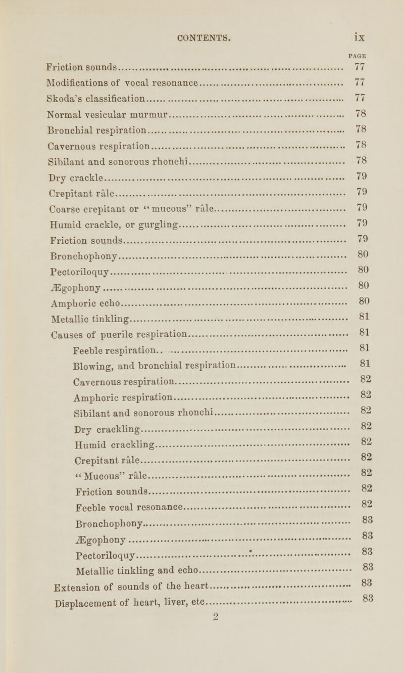 PAGE Friction sounds 77 Modifications of vocal resonance 77 Skoda's classification 77 Normal vesicular murmur 78 Bronchial respiration 78 Cavernous respiration 78 Sibilant and sonorous rhonchi 78 Dry crackle 79 Crepitant rale 79 Coarse crepitant or mucous rale 79 Humid crackle, or gurgling 79 Friction sounds 79 Bronchophony 80 Pectoriloquy 80 jEgopkony 80 Amphoric echo 80 Metallic tinkling 81 Causes of puerile respiration 81 Feeble respiration.. 81 Blowing, and bronchial respiration 81 Cavernous respiration 82 Amphoric respiration 8_ Sibilant and sonorous rhonchi 82 Dry crackling 82 Humid crackling 82 Crepitant rale 82 Mucous rale 82 Friction sounds 82 Feeble vocal resonance 82 Bronchophony °3 iEgophony 8o Pectoriloquy •* 83 Metallic tinkling and echo 83 Extension of sounds of the heart 83 Displacement of heart, liver, etc 83 2