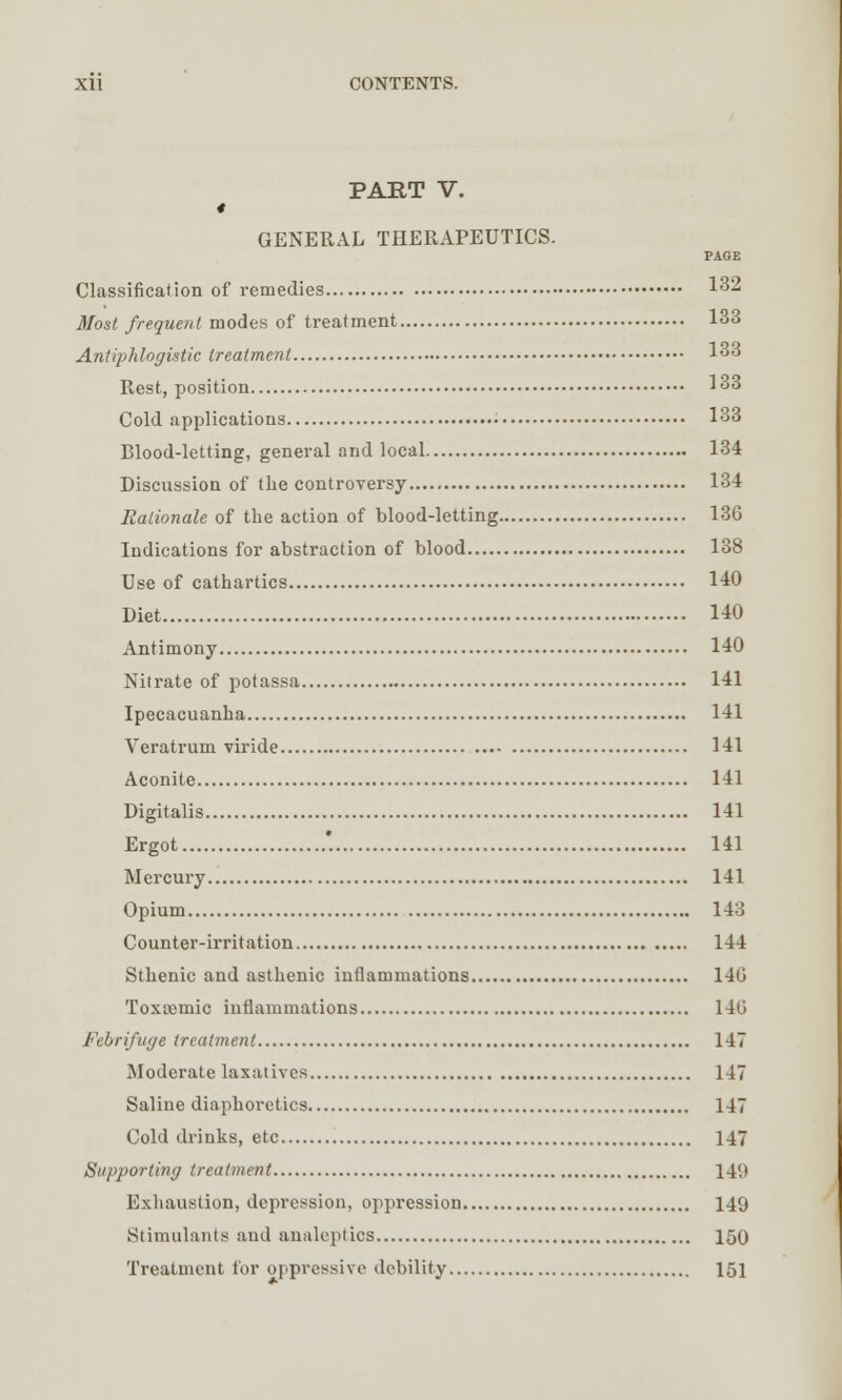 PART V. t GENERAL THERAPEUTICS. PAGE Classification of remedies 1*2 Most frequent modes of treatment 133 Antiphlogistic treatment 1°3 Rest, position 133 Cold applications • 133 Blood-letting, general and local 134 Discussion of the controversy 134 Rationale of the action of blood-letting 136 Indications for abstraction of blood 138 Use of cathartics 140 Diet 140 Antimony 140 Nitrate of potassa 141 Ipecacuanha 141 Veratrum viride 141 Aconite 141 Digitalis 141 Ergot '. 141 Mercury 141 Opium 14o Counter-irritation 144 Sthenic and asthenic inflammations 140 Toxcemic inflammations 146 Febrifuge treatment 147 Moderate laxatives 147 Saline diaphoretics 147 Cold drinks, etc 147 Supporting treatment 14'.' Exhaustion, depression, oppression 149 Stimulants and analeptics 150 Treatment for oppressive debility 151