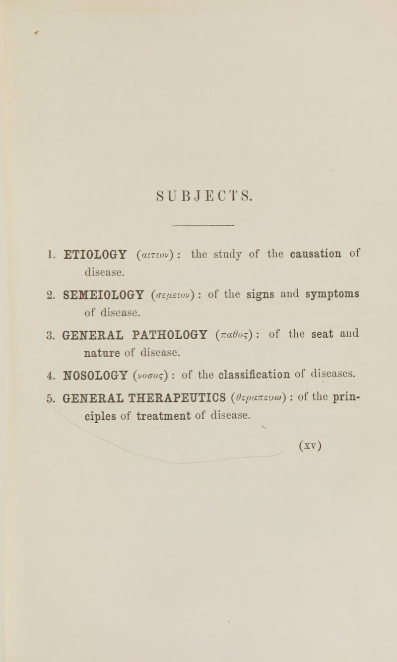 SUBJECTS. 1. ETIOLOGY {ainov) : the study of the causation of disease. 2. SEMEIOLOGY (t^/j^'jo) ; of the signs aud symptoms of disease. 3. GENERAL PATHOLOGY {-aOoq) : of the seat and nature of disease. 4. NOSOLOGY (v«<r«?) : of the classification of diseases. 5. GENERAL THERAPEUTICS (OepaTteuw) : of the prin- ciples of treatment of disease.