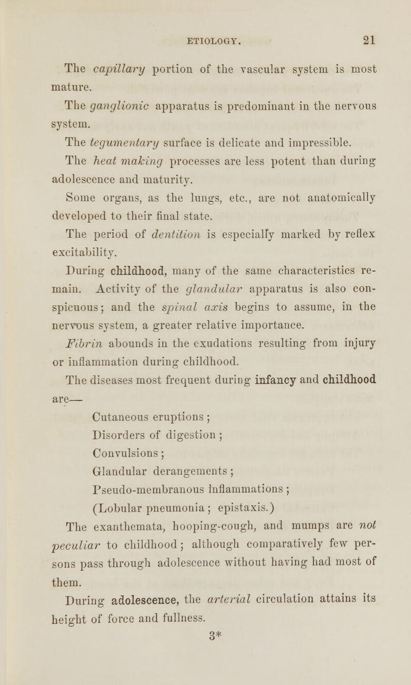 The capillary portion of the vascular system is most mature. The ganglionic apparatus is predominant in the nervous system. The tegumentary surface is delicate and impressible. The heat making processes are less potent than during adolescence and maturity. Some organs, as the lungs, etc., are not anatomically developed to their final state. The period of dentition is especially marked by reflex excitability. During childhood, many of the same characteristics re- main. Activity of the glandular apparatus is also con- spicuous; and the spinal axis begins to assume, in the nervous system, a greater relative importance. Fibrin abounds in the exudations resulting from injury or inflammation during childhood. The diseases most frequent during infancy and childhood are— Cutaneous eruptions ; Disorders of digestion ; Convulsions; Glandular derangements ; Pseudo-membranous inflammations ; (Lobular pneumonia; epistaxis.) The exanthemata, hooping-cough, and mumps are not peculiar to childhood ; although comparatively few per- sons pass through adolescence without having had most of them. During adolescence, the arterial circulation attains its height of force and fullness. 3*