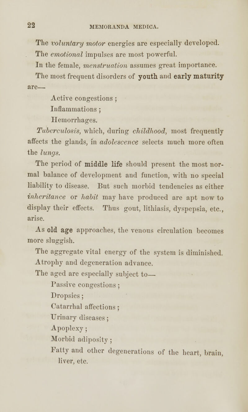 The voluntary motor energies are especially developed. The emotional impulses are most powerful. In the female, menstruation assumes great importance. The most frequent disorders of youth and early maturity are— Active congestions ; Inflammations ; Hemorrhages. Tuberculosis, which, during childhood, most frequently affects the glands, in adolescence selects much more often the lungs. The period of middle life should present the most nor- mal balance of development and function, with no special liability to disease. But such morbid tendencies as either inheritance or habit may have produced are apt now to display their effects. Thus gout, lithiasis, dyspepsia, etc., arise. As old age approaches, the venous circulation becomes more sluggish. The aggregate vital energy of the system is diminished. Atrophy and degeneration advance. The aged are especially subject to— Passive congestions ; Dropsies; Catarrhal affections ; Urinary diseases ; Apoplexy ; Morbid adiposity ; Fatty and other degenerations of the heart, brain, liver, etc.