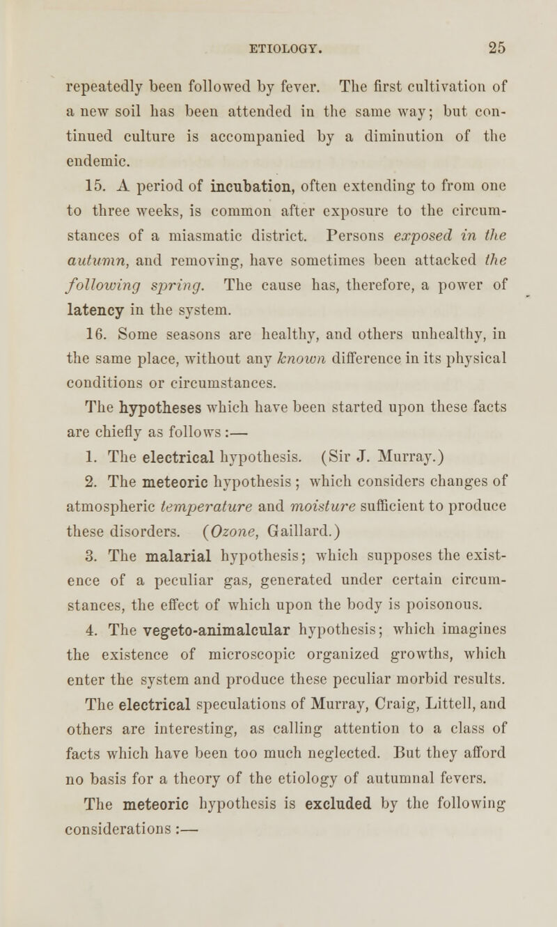 repeatedly been followed by fever. The first cultivation of anew soil has been attended in the same way; but con- tinued culture is accompanied by a diminution of the endemic. 15. A period of incubation, often extending to from one to three weeks, is common after exposure to the circum- stances of a miasmatic district. Persons exposed in the autumn, and removing, have sometimes been attacked the following sjyring. The cause has, therefore, a power of latency in the system. 16. Some seasons are healthy, and others unhealthy, in the same place, without any known difference in its physical conditions or circumstances. The hypotheses which have been started upon these facts are chiefly as follows:— 1. The electrical hypothesis. (Sir J. Murray.) 2. The meteoric hypothesis; which considers changes of atmospheric temperature and moisture sufficient to produce these disorders. (Ozone, Gaillard.) 3. The malarial hypothesis; which supposes the exist- ence of a peculiar gas, generated under certain circum- stances, the effect of which upon the body is poisonous. 4. The vegeto-animalcular hypothesis; which imagines the existence of microscopic organized growths, which enter the system and produce these peculiar morbid results. The electrical speculations of Murray, Craig, Littell, and others are interesting, as calling attention to a class of facts which have been too much neglected. But they afford no basis for a theory of the etiology of autumnal fevers. The meteoric hypothesis is excluded by the following considerations:—