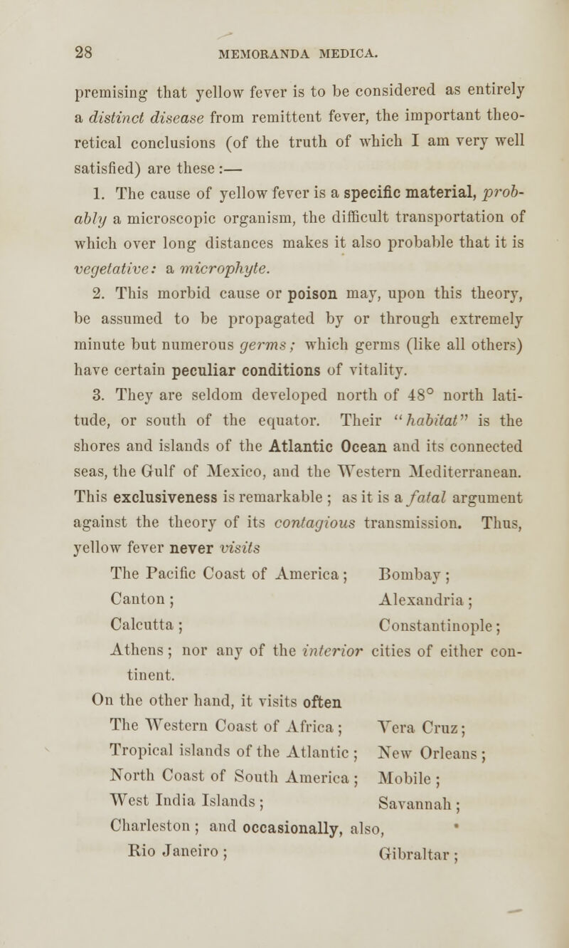 premising that yellow fever is to be considered as entirely a distinct disease from remittent fever, the important theo- retical conclusions (of the truth of which I am very well satisfied) are these :— 1. The cause of yellow fever is a specific material, prob- ably a microscopic organism, the difficult transportation of which over long distances makes it also probable that it is vegetative: a microphyte. 2. This morbid cause or poison may, upon this theory, be assumed to be propagated by or through extremely minute but numerous germs; which germs (like all others) have certain peculiar conditions of vitality. 3. They are seldom developed north of 48° north lati- tude, or south of the equator. Their  habitat is the shores and islands of the Atlantic Ocean and its connected seas, the Gulf of Mexico, and the Western Mediterranean. This exclusiveness is remarkable ; as it is & fatal argument against the theory of its contagious transmission. Thus, yellow fever never visits The Pacific Coast of America; Bombay ; Canton ; Alexandria ; Calcutta ; Constantinople; Athens ; nor any of the interior cities of either con- tinent. On the other hand, it visits often The Western Coast of Africa ; Vera Cruz; Tropical islands of the Atlantic ; New Orleans; North Coast of South America ; Mobile ; West India Islands ; Savannah ; Charleston ; and occasionally, also, Rio Janeiro ; Gibraltar ;