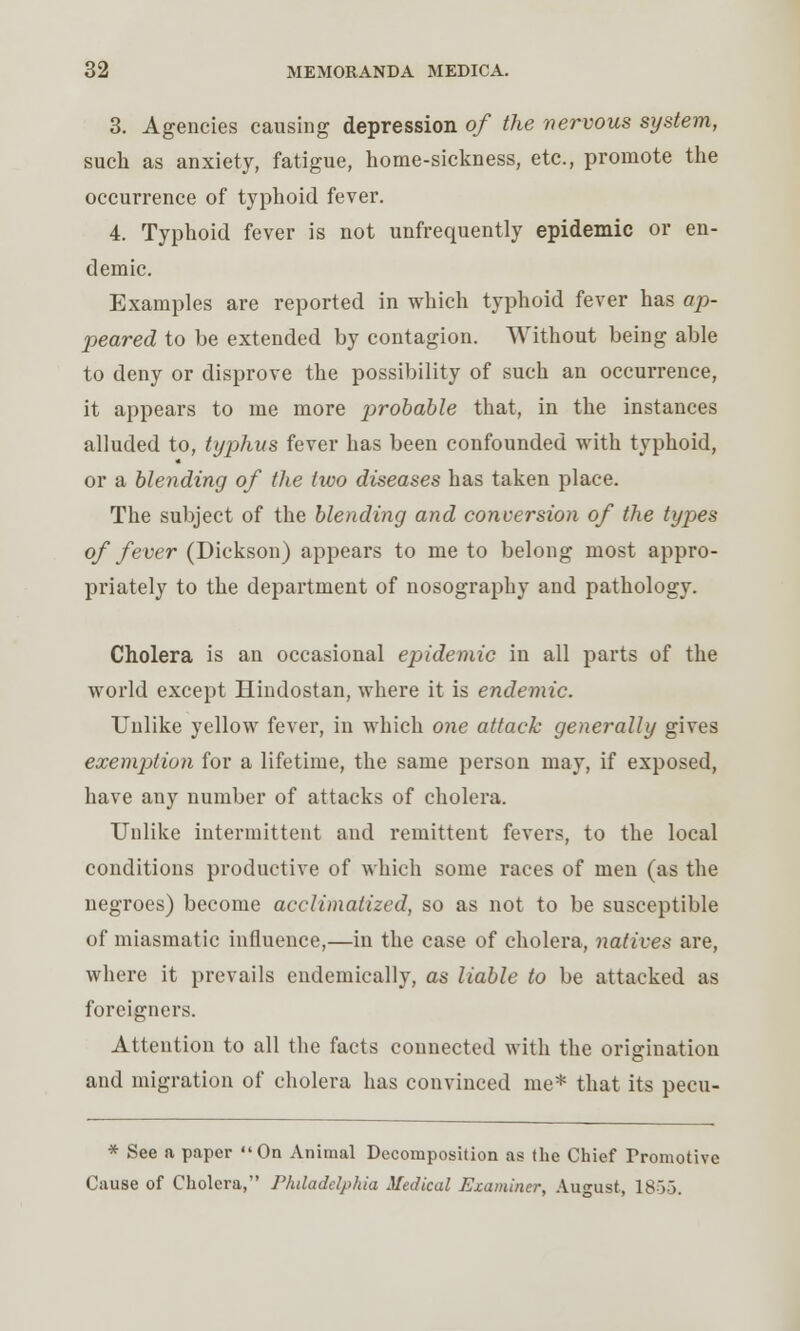 3. Agencies causing depression of the nervous sijstem, such as anxiety, fatigue, home-sickness, etc., promote the occurrence of typhoid fever. 4. Typhoid fever is not unfrequently epidemic or en- demic. Examples are reported in which typhoid fever has ap- peared to be extended by contagion. Without being able to deny or disprove the possibility of such an occurrence, it appears to me more probable that, in the instances alluded to, typhus fever has been confounded with typhoid, or a blending of the hvo diseases has taken place. The subject of the blending and conversion of the types of fever (Dickson) appears to me to belong most appro- priately to the department of nosography and pathology. Cholera is an occasional epidemic in all parts of the world except Hindostan, where it is endemic. Unlike yellow fever, in which one attack generally gives exemption for a lifetime, the same person may, if exposed, have any number of attacks of cholera. Unlike intermittent and remittent fevers, to the local conditions productive of which some races of men (as the negroes) become acclimatized, so as not to be susceptible of miasmatic influence,—in the case of cholera, natives are, where it prevails endemically, as liable to be attacked as foreigners. Attention to all the facts connected with the origination and migration of cholera has convinced me* that its pecu- * See a paper On Animal Decomposition as the Chief Promotive Cause of Cholera, Philadelphia Medical Examiner, August, 18>5.