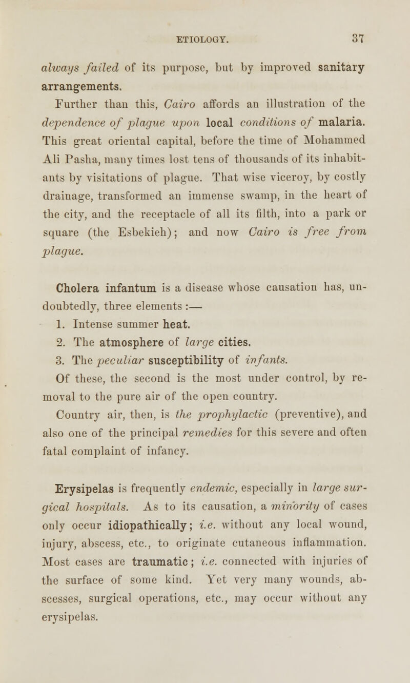 always failed of its purpose, but by improved sanitary arrangements. Further than this, Cairo affords an illustration of the dependence of plague upon local conditions of malaria. This great oriental capital, before the time of Mohammed Ali Pasha, many times lost tens of thousands of its inhabit- ants by visitations of plague. That wise viceroy, by costly drainage, transformed an immense swamp, in the heart of the city, and the receptacle of all its filth, into a park or square (the Esbekieh); and now Cairo is free from plague. Cholera infantum is a disease whose causation has, un- doubtedly, three elements :— 1. Intense summer heat. 2. The atmosphere of large cities. 3. The peculiar susceptibility of infants. Of these, the second is the most under control, by re- moval to the pure air of the open country. Country air, then, is the prophylactic (preventive), and also one of the principal remedies for this severe and often fatal complaint of infancy. Erysipelas is frequently endemic, especially in large sur- gical hospitals. As to its causation, a minority of cases only occur idiopathically; i.e. without any local wound, injury, abscess, etc., to originate cutaneous inflammation. Most cases are traumatic; i.e. connected with injuries of the surface of some kind. Yet very many wounds, ab- scesses, surgical operations, etc., may occur without any erysipelas.