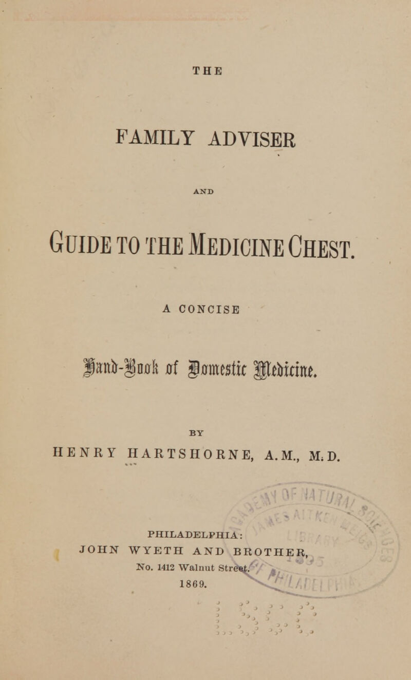 THE FAMILY ADVISER AND Guide to the Medicine Chest. a CONCISE BY HENRY HARTSHORN E, A.M., Mi D. PHILADELPHIA: JOHN WYETH AND BROTHER, No. 1412 Walnut Street.