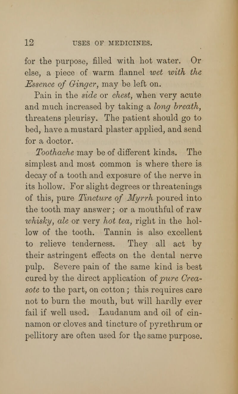 for the purpose, filled with hot water. Or else, a piece of warm flannel wet with the Essence of Ginger, may be left on. Pain in the side or chest, when very acute and much increased by taking a long breath, threatens pleurisy. The patient should go to bed, have a mustard plaster applied, and send for a doctor. Toothache may be of different kinds. The simplest and most common is where there is decay of a tooth and exposure of the nerve in its hollow. For slight degrees or threatenings of this, pure Tincture of Myrrh poured into the tooth may answer; or a mouthful of raw whisky, ale or very hot tea, right in the hol- low of the tooth. Tannin is also excellent to relieve tenderness. They all act by their astringent effects on the dental nerve pulp. Severe pain of the same kind is best cured by the direct application oipure Crea- sote to the part, on cotton ; this requires care not to burn the mouth, but will hardly ever fail if well used. Laudanum and oil of cin- namon or cloves and tincture of pyrethrum or pellitory are often used for the same purpose.