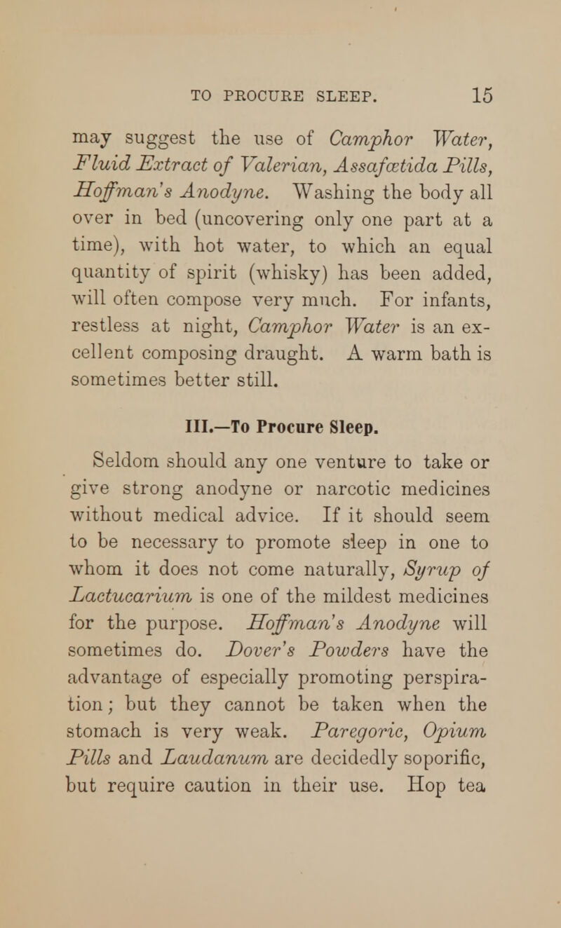 may suggest the use of Camphor Water, Fluid Extract of Valerian, Assafoctida Pills, Hoffman s Anodyne. Washing the body all over in bed (uncovering only one part at a time), with hot water, to which an equal quantity of spirit (whisky) has been added, will often compose very much. For infants, restless at night, Camphor Water is an ex- cellent composing draught. A warm bath is sometimes better still. III.—To Procure Sleep. Seldom should any one venture to take or give strong anodyne or narcotic medicines without medical advice. If it should seem to be necessary to promote sleep in one to whom it does not come naturally, Syrup of Lactucarium is one of the mildest medicines for the purpose. Hoffman s Anodyne will sometimes do. Dover's Powders have the advantage of especially promoting perspira- tion ; but they cannot be taken when the stomach is very weak. Paregoric, Opium Pills and Laudanum are decidedly soporific, but require caution in their use. Hop tea