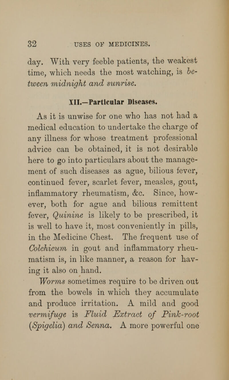 day. With very feeble patients, the weakest time, which needs the most watching, is be- tween midnight and sunrise. III.—Particular Diseases. As it is unwise for one who has not had a medical education to undertake the charge of any illness for whose treatment professional advice can be obtained, it is not desirable here to go into particulars about the manage- ment of such diseases as ague, bilious fever, continued fever, scarlet fever, measles, gout, inflammatory rheumatism, &c. Since, how- ever, both for ague and bilious remittent fever, Quinine is likely to be prescribed, it is well to have it, most conveniently in pills, in the Medicine Chest. The frequent use of Colehicum in gout and inflammatory rheu- matism is, in like manner, a reason for hav- ing it also on hand. Worms sometimes require to be driven out from the bowels in which they accumulate and produce irritation. A mild and good vermifuge is Fluid Extract of Pink-root (Spigelia) and Senna. A more powerful one