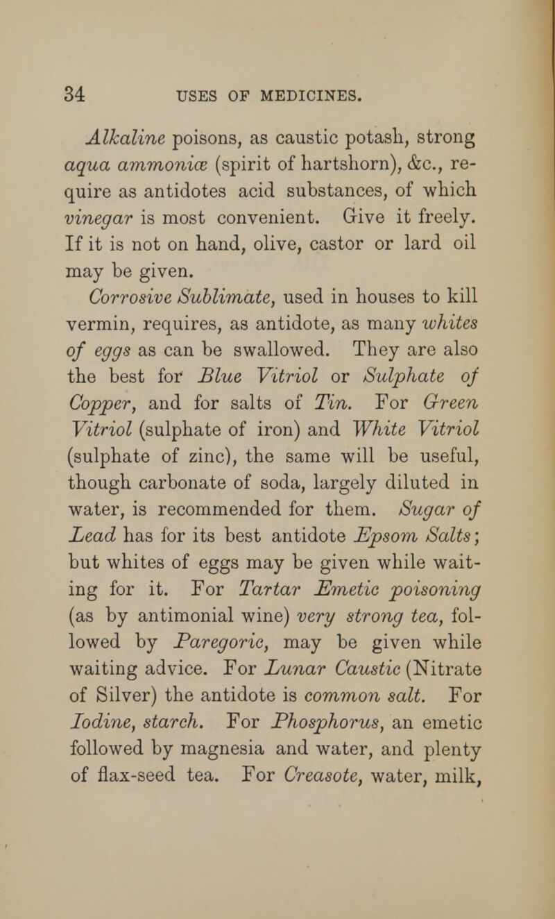 Alkaline poisons, as caustic potash, strong aqua ammonia? (spirit of hartshorn), &c, re- quire as antidotes acid substances, of which vinegar is most convenient. Give it freely. If it is not on hand, olive, castor or lard oil may be given. Corrosive Sublimate, used in houses to kill vermin, requires, as antidote, as many whites of eggs as can be swallowed. They are also the best for Blue Vitriol or /Sulphate of Copper, and for salts of Tin. For Green Vitriol (sulphate of iron) and White Vitriol (sulphate of zinc), the same will be useful, though carbonate of soda, largely diluted in water, is recommended for them. Sugar of Lead has for its best antidote Epsom Salts; but whites of eggs may be given while wait- ing for it. For Tartar Emetic poisoning (as by antimonial wine) very strong tea, fol- lowed by Paregoric, may be given while waiting advice. For Lunar Caustic (Nitrate of Silver) the antidote is common salt. For Iodine, starch. For Phosphorus, an emetic followed by magnesia and water, and plenty of flax-seed tea. For Creasote, water, milk,