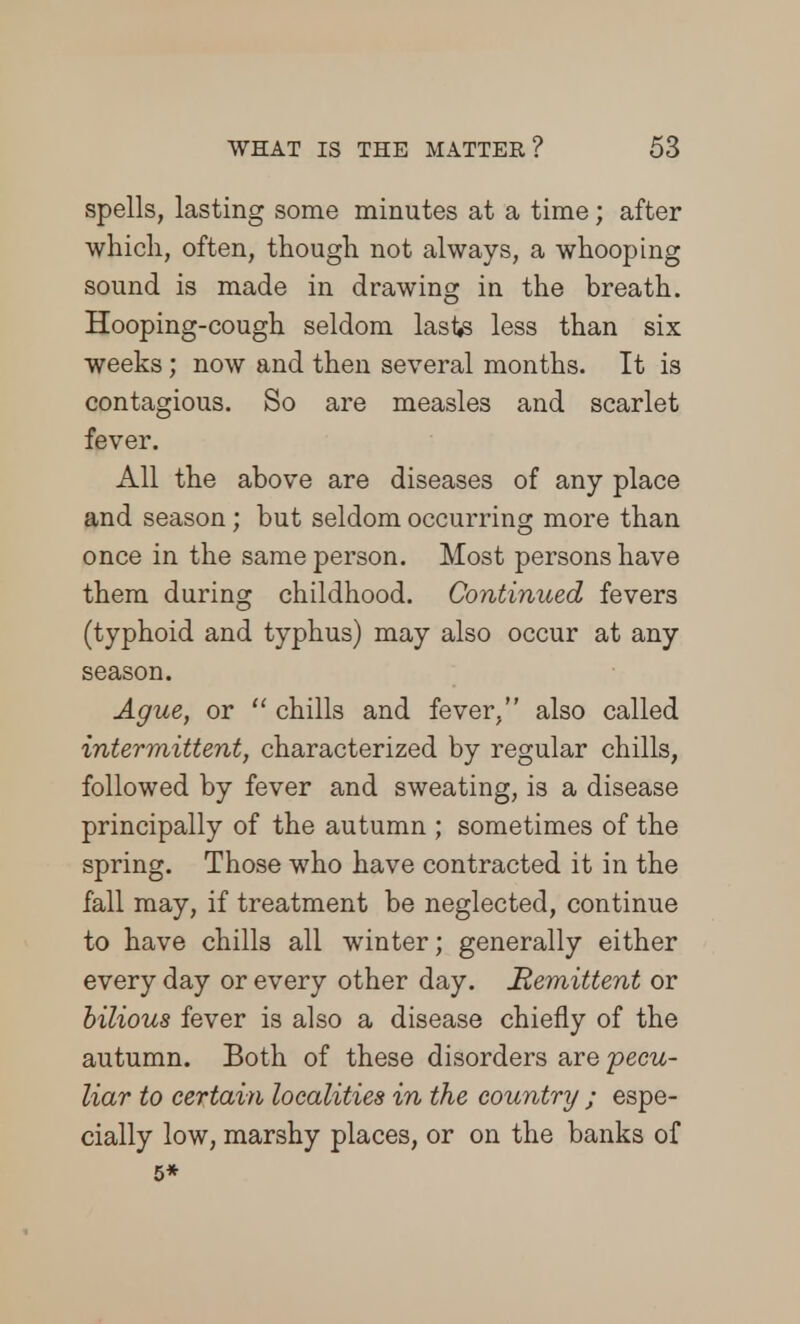 spells, lasting some minutes at a time; after which, often, though not always, a whooping sound is made in drawing in the breath. Hooping-cough seldom laste less than six weeks; now and then several months. It is contagious. So are measles and scarlet fever. All the above are diseases of any place and season; but seldom occurring more than once in the same person. Most persons have them during childhood. Continued fevers (typhoid and typhus) may also occur at any season. Ague, or  chills and fever. also called intermittent, characterized by regular chills, followed by fever and sweating, is a disease principally of the autumn ; sometimes of the spring. Those who have contracted it in the fall may, if treatment be neglected, continue to have chills all winter; generally either every day or every other day. Hemittent or bilious fever is also a disease chiefly of the autumn. Both of these disorders are 'pecu- liar to certain localities in the country ; espe- cially low, marshy places, or on the banks of 5*