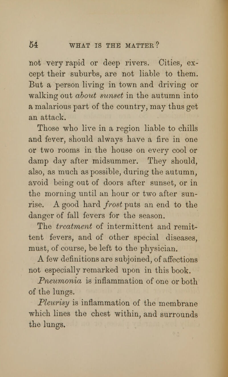 not very rapid or deep rivers. Cities, ex- cept their suburbs, are not liable to them. But a person living in town and driving or walking out about sunset in the autumn into a malarious part of the country, may thus get an attack. Those who live in a region liable to chills and fever, should always have a fire in one or two rooms in the house on every cool or damp day after midsummer. They should, also, as much as possible, during the autumn, avoid being out of doors after sunset, or in the morning until an hour or two after sun- rise. A good hard frost puts an end to the danger of fall fevers for the season. The treatment of intermittent and remit- tent fevers, and of other special diseases, must, of course, be left to the physician. A few definitions are subjoined, of affections not especially remarked upon in this book. Pneumonia is inflammation of one or both of the lungs. Pleurisy is inflammation of the membrane which lines the chest within, and surrounds the lungs.