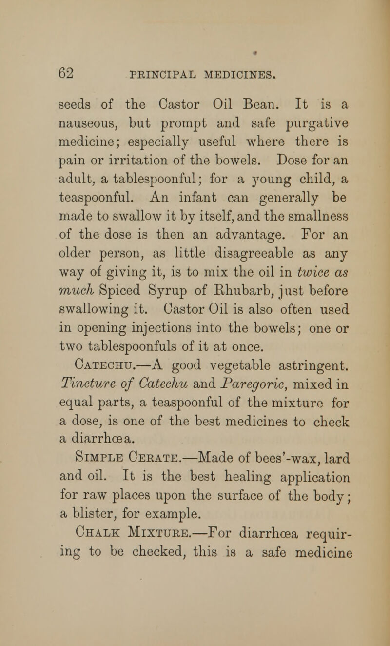 seeds of the Castor Oil Bean. It is a nauseous, but prompt and safe purgative medicine; especially useful where there is pain or irritation of the bowels. Dose for an adult, a tablespoonful; for a young child, a teaspoonful. An infant can generally be made to swallow it by itself, and the smallness of the dose is then an advantage. For an older person, as little disagreeable as any way of giving it, is to mix the oil in twice as much Spiced Syrup of Rhubarb, j ust before swallowing it. Castor Oil is also often used in opening injections into the bowels; one or two tablespoonfuls of it at once. Catechu.—A good vegetable astringent. Tincture of Catechu and Paregoric, mixed in equal parts, a teaspoonful of the mixture for a dose, is one of the best medicines to check a diarrhoea. Simple Cerate.—Made of bees'-wax, lard and oil. It is the best healing application for raw places upon the surface of the body; a blister, for example. Chalk Mixture.—For diarrhoea requir- ing to be checked, this is a safe medicine