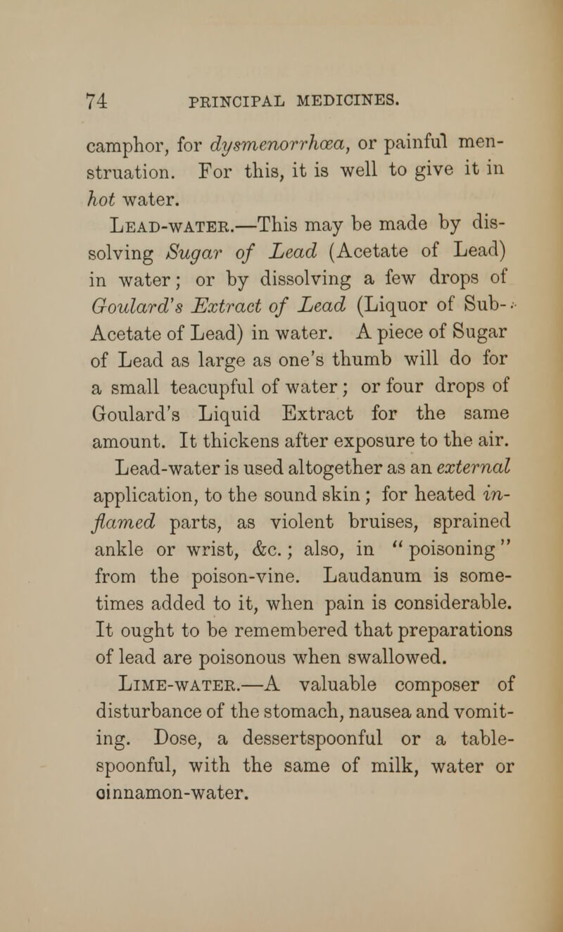 camphor, for dysmenorrhea, or painful men- struation. For this, it is well to give it in hot water. Lead-water.—This may be made by dis- solving Sugar of Lead (Acetate of Lead) in water; or by dissolving a few drops of Goulard's Extract of Lead (Liquor of Sub- • Acetate of Lead) in water. A piece of Sugar of Lead as large as one's thumb will do for a small teacupful of water; or four drops of Goulard's Liquid Extract for the same amount. It thickens after exposure to the air. Lead-water is used altogether as an external application, to the sound skin ; for heated in- flamed parts, as violent bruises, sprained ankle or wrist, &c.; also, in  poisoning  from the poison-vine. Laudanum is some- times added to it, when pain is considerable. It ought to be remembered that preparations of lead are poisonous when swallowed. Lime-water.—A valuable composer of disturbance of the stomach, nausea and vomit- ing. Dose, a dessertspoonful or a table- spoonful, with the same of milk, water or ainnamon-water.