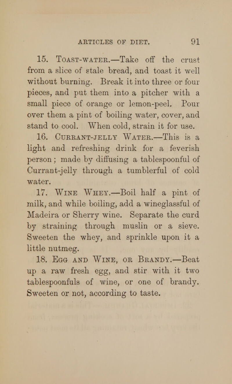 15. Toast-water.—Take off the crust from a slice of stale bread, and toast it well without burning. Break it into three or four pieces, and put them into a pitcher with a small piece of orange or lemon-peel. Pour over them a pint of boiling water, cover, and stand to cool. When cold, strain it for use. 16. Currant-jelly Water.—This is a light and refreshing drink for a feverish person ; made by diffusing a tablespoonful of Currant-jelly through a tumblerful of cold water. 17. Wine Whey.—Boil half a pint of milk, and while boiling, add a wineglassful of Madeira or Sherry wine. Separate the curd by straining through muslin or a sieve. Sweeten the whey, and sprinkle upon it a little nutmeg. 18. Egg and Wine, or Brandy.—Beat up a raw fresh egg, and stir with it two tablespoonfuls of wine, or one of brandy. Sweeten or not, according to taste.