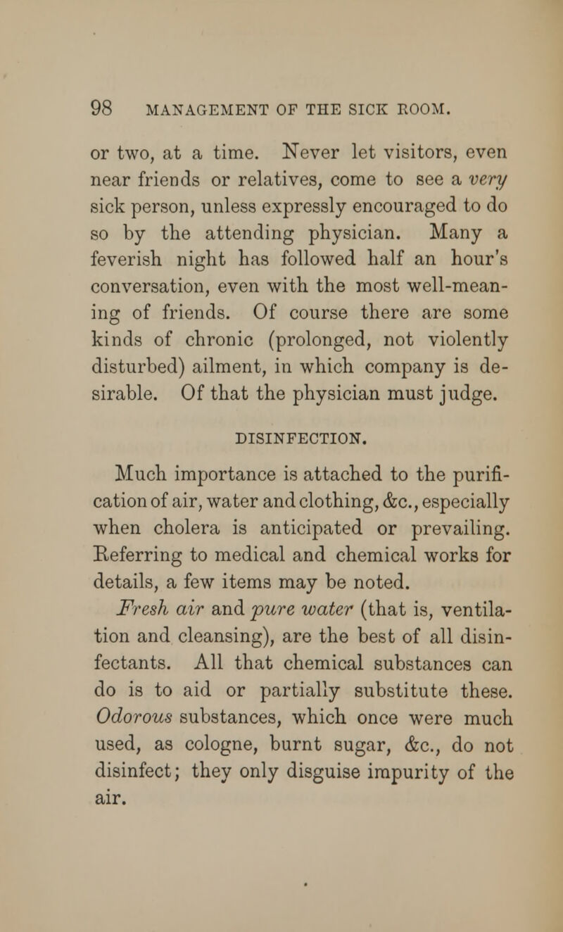 or two, at a time. Never let visitors, even near friends or relatives, come to see a very sick person, unless expressly encouraged to do so by the attending physician. Many a feverish night has followed half an hour's conversation, even with the most well-mean- ing of friends. Of course there are some kinds of chronic (prolonged, not violently disturbed) ailment, in which company is de- sirable. Of that the physician must judge. DISINFECTION. Much importance is attached to the purifi- cation of air, water and clothing, &c., especially when cholera is anticipated or prevailing. Referring to medical and chemical works for details, a few items may be noted. Fresh air and pure water (that is, ventila- tion and cleansing), are the best of all disin- fectants. All that chemical substances can do is to aid or partially substitute these. Odorous substances, which once were much used, as cologne, burnt sugar, &c, do not disinfect; they only disguise impurity of the air.