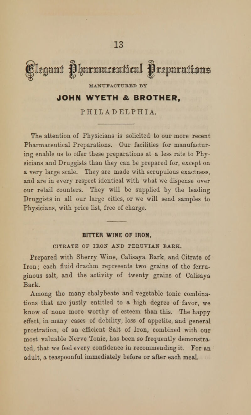 MANUFACTURED BY JOHN WYETH & BROTHER, PHILADELPHIA. The attention of Physicians is solicited to our more recent Pharmaceutical Preparations. Our facilities for manufactur- ing enable us to offer these preparations at a less rate to Phy- sicians and Druggists than they can be prepared for, except on a very large scale. They are made with scrupulous exactness, and are in every respect identical with what we dispense over our retail counters. They will be supplied by the leading Druggists in all our large cities, or we will send samples to Physicians, with price list, free of charge. BITTER WINE OF IRON. CITRATE OF IRON AND PERUVIAN BARK. Prepared with Sherry Wine, Calisaya Bark, and Citrate of Iron; each fluid drachm represents two grains of the ferru- ginous salt, and the activity of twenty grains of Calisaya Bark. Among the many chalybeate and vegetable tonic combina- tions that are justly entitled to a high degree of favor, we know of none more worthy of esteem than this. The happy effect, in many cases of debility, loss of appetite, and general prostration, of an efficient Salt of Iron, combined with our most valuable Nerve Tonic, has been so frequently demonstra- ted, that we feel every confidence in recommending it. For an adult, a teaspoonful immediately before or after each meal.