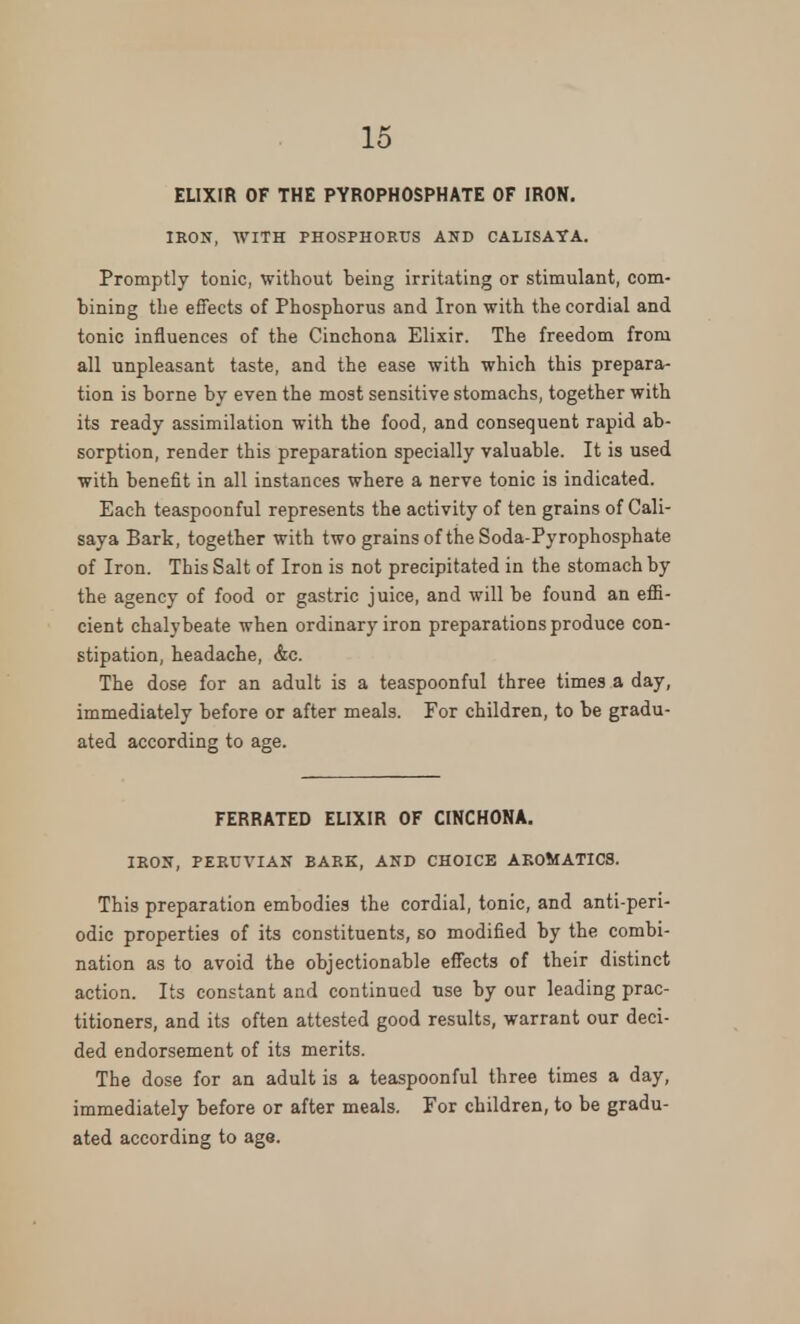 ELIXIR OF THE PYROPHOSPHATE OF IRON. IRON, WITH PHOSPHORUS AND CALISAYA. Promptly tonic, without being irritating or stimulant, com- bining the effects of Phosphorus and Iron with the cordial and tonic influences of the Cinchona Elixir. The freedom from all unpleasant taste, and the ease with which this prepara- tion is borne by even the most sensitive stomachs, together with its ready assimilation with the food, and consequent rapid ab- sorption, render this preparation specially valuable. It is used with benefit in all instances where a nerve tonic is indicated. Each teaspoonful represents the activity of ten grains of Cali- saya Bark, together with two grains of the Soda-Pyrophosphate of Iron. This Salt of Iron is not precipitated in the stomach by the agency of food or gastric juice, and will be found an effi- cient chalybeate when ordinary iron preparations produce con- stipation, headache, &c. The dose for an adult is a teaspoonful three times a day, immediately before or after meals. For children, to be gradu- ated according to age. FERRATED ELIXIR OF CINCHONA. IRON, PERUVIAN BARK, AND CHOICE AKOMATICS. This preparation embodies the cordial, tonic, and anti-peri- odic properties of its constituents, so modified by the combi- nation as to avoid the objectionable effects of their distinct action. Its constant and continued use by our leading prac- titioners, and its often attested good results, warrant our deci- ded endorsement of its merits. The dose for an adult is a teaspoonful three times a day, immediately before or after meals. For children, to be gradu- ated according to age.