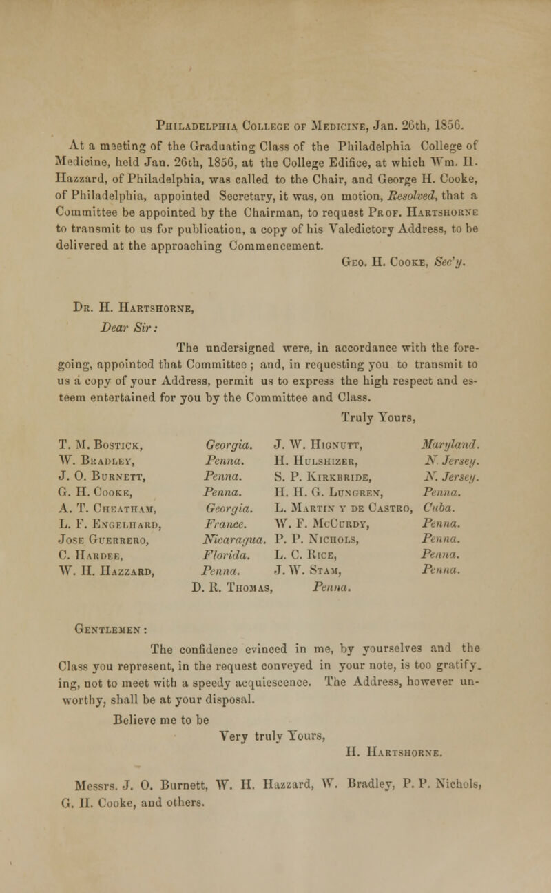 Philadelphia College of Medicine, Jan. 2Gth, 185G. At a meeting of the Graduating Class of the Philadelphia College of Medicine, held Jan. 26th, 1856, at the College Edifice, at which Wm. II. Hazzard, of Philadelphia, was called to the Chair, and George H. Cooke, of Philadelphia, appointed Secretary, it was, on motion, Resolved, that a Committee be appointed by the Chairman, to request Prof. Hartshorxe to transmit to us for publication, a copy of his Valedictory Address, to be delivered at the approaching Commencement. Geo. II. Cooke, Sec'y. Dr. H. Hartshorne, Dear Sir: The undersigned were, in accordance with the fore- going, appointed that Committee; and, in requesting you to transmit to us a copy of your Address, permit us to express the high respect and es- teem entertained for you by the Committee and Class. Truly Yours, T. M.Bostick, Georgia. J. W. HlGN'UTT, Maryland W. Bradley, Penna. II. IIULSIIIZER, X. Jersey, J. 0. Burnett, Penna. S. P. KlRKliRIDE, K. Jersey. G. II. Cooke, Penna. II. II. G. Lu.NGREN, Penna. A. T. Cheatham, Georgia. L. Martix v de Castro, Cuba. L. F. Engelhard, France. W. F. McCurdy, Penna. Jose Guerrero, Nicaragua. P. P. Nichols, Penna. C. Hardee, Florida. L. C. Rice, Penna. W. II. Hazzard, Penna. J. W. Stam, Penna. D. R. Thomas i, Penna. Gentlejien : The confidence evinced in me, by yourselves and the Class you represent, in the request conveyed in your note, is too gratify, ing, not to meet with a speedy acquiescence. The Address, however un- worthy, shall be at your disposal. Believe me to be Very truly Yours, II. Hartshorne. Messrs. J. 0. Burnett, W. H. Hazzard, W. Bradley, P. P. Nichols, (i. 11. Cooke, and others.