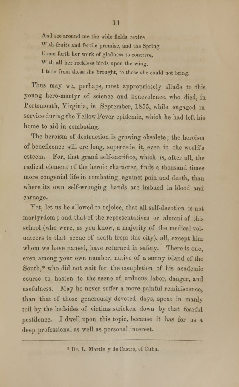 And see around me the wide fields revive With fruits and fertile promise, and the Spring Come forth her work of gladness to contrive, With all her reckless birds upon the wing, I turn from those she brought, to those she could not bring. Thus may we, perhaps, most appropriately allude to this young hero-martyr of science and benevolence, who died, in Portsmouth, Virginia, in September, 1855, while engaged in service during the Yellow Fever epidemic, which he had left his home to aid in combating. The heroism of destruction is growing obsolete; the heroism of beneficence will ere long, supercede it, even in the world's esteem. For, that grand self-sacrifice, which is, after all, the radical element of the heroic character, finds a thousand times more congenial life in combating against pain and death, than where its own self-wronging hands are imbued in blood and carnage. Yet, let us be allowed to rejoice, that all self-devotion is not martyrdom ; and that of the representatives or alumni of this school (who were, as you know, a majority of the medical vol- unteers to that scene of death from this city), all, except him whom we have named, have returned in safety. There is one, even among your own number, native of a sunny island of the South,* who did not wait for the completion of his academic course to hasten to the scene of arduous labor, danger, and usefulness. May he never suffer a more painful reminiscence, than that of those generously devoted days, spent in manly toil by the bedsides of victims stricken down by that fearful pestilence. I dwell upon this topic, because it has for us a deep professional as well as personal interest. * Dr. L. Martin y de Castro, of Cuba.