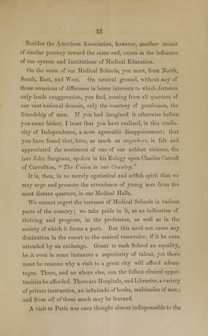 Besides the American Association, however, another means of similar potency toward the same end, exists in the influence of our system and Institutions of Medical Education. On the seats of our Medical Schools, you meet, from North, South, East, and West. On neutral ground, without any of those occasions of difference in lesser interests to which distance only lends exaggeration, you find, coming from all quarters of our vast national domain, only the courtesy of gentlemen, the friendship of men. If you had imagined it otherwise before you came hither, I trust that you have realized, in this cradle- city of Independence, a most agreeable disappointment; that you have found that, here, as much as anywhere, is felt and appreciated the sentiment of one of our noblest citizens, the late John Sergeant, spoken in his Eulogy upon Charles Carroll of Carrollton,  The Union is our Country.''' It is, then, in no merely egotistical and selfish spirit that we may urge and promote the attendance of young men from the most distant quarters, in our Medical Halls. We cannot regret the increase of Medical Schools in various parts of the country; we take pride in it, as an indication of thriving and progress, in the profession, as well as in the society of which it forms a part. But this need not cause any diminution in the resort to the central reservoirs; if it be even attended by an exchange. Grant to each School an equality, be it even in some instances a superiority of talent, yet there must be reasons why a visit to a great city will afford advan- tages. There, and no where else, can the fullest clinical oppor- tunities be afforded. There are Hospitals, and Libraries, a variety of private instruction, an infinitude of books, multitudes of men; and from all of these much may be learned. A visit to Paris was once thought almost indispensable to the