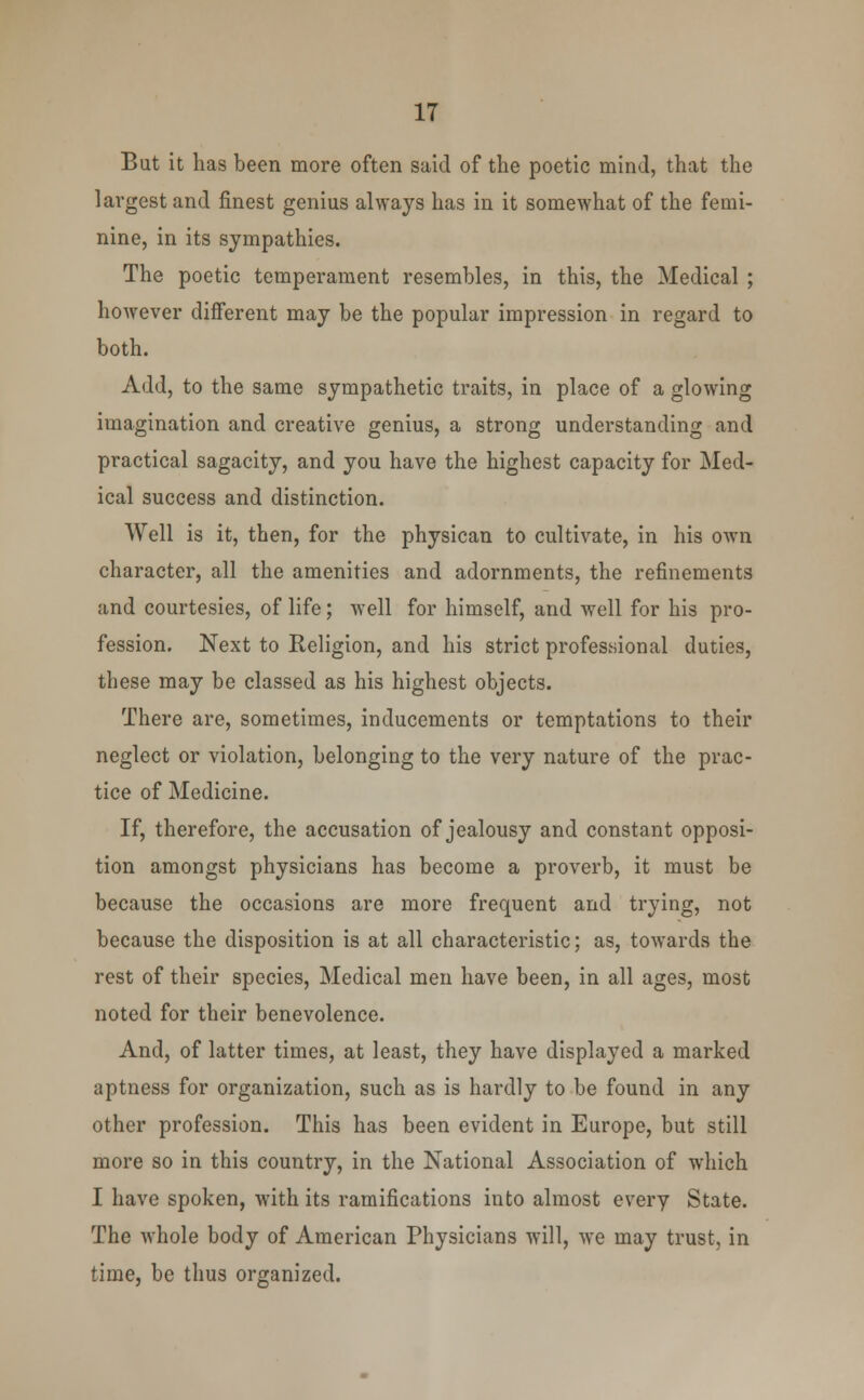 But it has been more often said of the poetic mind, that the largest and finest genius always has in it somewhat of the femi- nine, in its sympathies. The poetic temperament resembles, in this, the Medical ; however different may be the popular impression in regard to both. Add, to the same sympathetic traits, in place of a glowing imagination and creative genius, a strong understanding and practical sagacity, and you have the highest capacity for Med- ical success and distinction. Well is it, then, for the physican to cultivate, in his own character, all the amenities and adornments, the refinements and courtesies, of life; well for himself, and well for his pro- fession. Next to Religion, and his strict professional duties, these may be classed as his highest objects. There are, sometimes, inducements or temptations to their neglect or violation, belonging to the very nature of the prac- tice of Medicine. If, therefore, the accusation of jealousy and constant opposi- tion amongst physicians has become a proverb, it must be because the occasions are more frequent and trying, not because the disposition is at all characteristic; as, towards the rest of their species, Medical men have been, in all ages, most noted for their benevolence. And, of latter times, at least, they have displayed a marked aptness for organization, such as is hardly to be found in any other profession. This has been evident in Europe, but still more so in this country, in the National Association of which I have spoken, with its ramifications into almost every State. The whole body of American Physicians will, we may trust, in time, be thus organized.