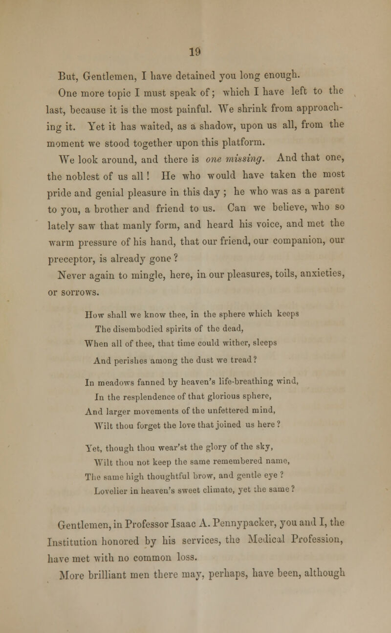 But, Gentlemen, I liave detained you long enough. One more topic I must speak of; which I have left to the last, because it is the most painful. We shrink from approach- ing it. Yet it has waited, as a shadow, upon us all, from the moment we stood together upon this platform. We look around, and there is one musing. And that one, the noblest of us all! He who would have taken the most pride and genial pleasure in this day ; he who was as a parent to you, a brother and friend to us. Can we believe, who so lately saw that manly form, and heard his voice, and met the warm pressure of his hand, that our friend, our companion, our preceptor, is already gone ? Never again to mingle, here, in our pleasures, toils, anxieties, or sorrows. How shall we know thee, in the sphere which keeps The disembodied spirits of the dead, When all of thee, that time could wither, sleeps And perishes among the dust we tread? In meadows fanned by heaven's life-breathing wind, In the resplendence of that glorious sphere, And larger movements of the unfettered mind, Wilt thou forget the love that joined us here ? Yet, though thou wear'st the glory of the sky, Wilt thou not keep the same remembered name, The same high thoughtful brow, and gentle eye ? Lovelier in heaven's sweet climato, yet the same ? Gentlemen, in Professor Isaac A. Pennypacker, you and I, the Institution honored by his services, the Medical Profession, have met with no common loss. More brilliant men there may, perhaps, have been, although