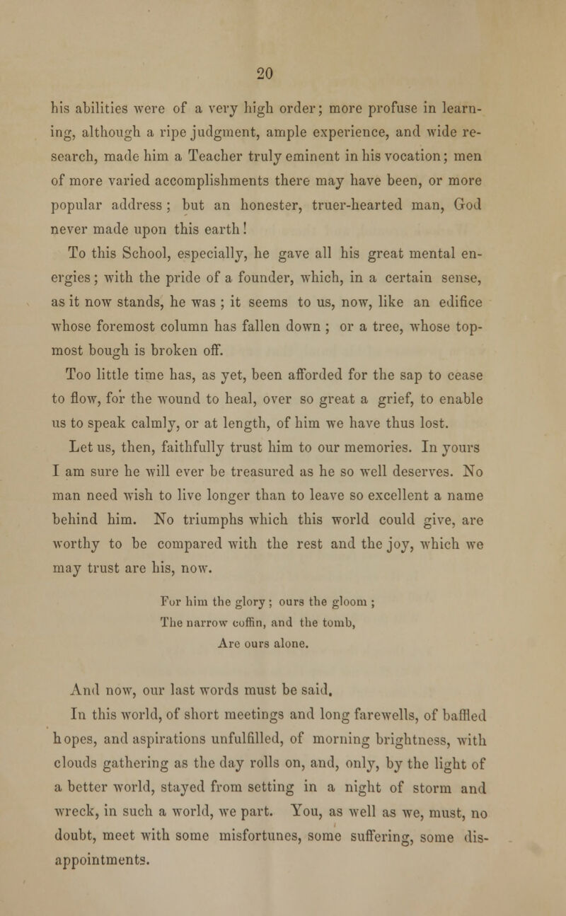 his abilities were of a very high order; more profuse in learn- ing, although a ripe judgment, ample experience, and wide re- search, made him a Teacher truly eminent in his vocation; men of more varied accomplishments there may have been, or more popular address ; but an honester, truer-hearted man, God never made upon this earth! To this School, especially, he gave all his great mental en- ergies ; with the pride of a founder, which, in a certain sense, as it now stands, he was ; it seems to us, now, like an edifice whose foremost column has fallen down ; or a tree, whose top- most bough is broken off. Too little time has, as yet, been afforded for the sap to cease to flow, for the wound to heal, over so great a grief, to enable us to speak calmly, or at length, of him we have thus lost. Let us, then, faithfully trust him to our memories. In yours I am sure he will ever be treasured as he so well deserves. No man need wish to live longer than to leave so excellent a name behind him. No triumphs which this world could give, are worthy to be compared with the rest and the joy, which we may trust are his, now. Fur him the glory ; ours the gloom ; The narrow coffin, and the tomb, Are ours alone. And now, our last words must be said. In this world, of short meetings and long farewells, of baffled hopes, and aspirations unfulfilled, of morning brightness, with clouds gathering as the day rolls on, and, only, by the light of a better world, stayed from setting in a night of storm and wreck, in such a world, we part. You, as well as we, must, no doubt, meet with some misfortunes, some suffering, some dis- appointments.