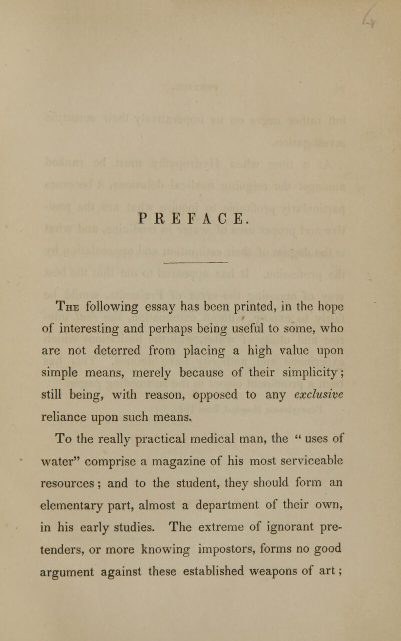 PREFACE. The following essay has been printed, in the hope of interesting and perhaps being useful to some, who are not deterred from placing a high value upon simple means, merely because of their simplicity ; still being, with reason, opposed to any exclusive reliance upon such means. To the really practical medical man, the  uses of water comprise a magazine of his most serviceable resources; and to the student, they should form an elementary part, almost a department of their own, in his early studies. The extreme of ignorant pre- tenders, or more knowing impostors, forms no good argument against these established weapons of art;