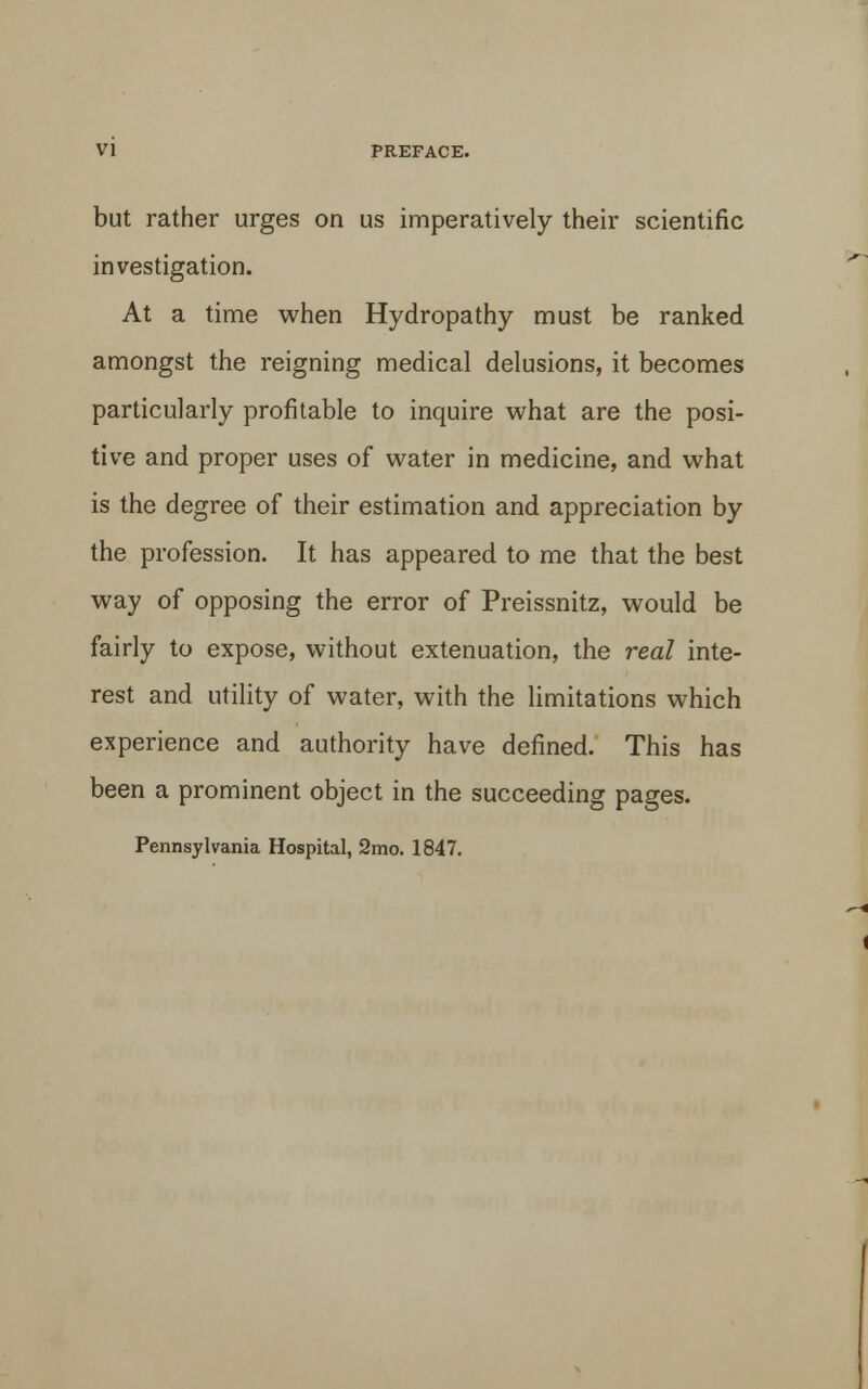 but rather urges on us imperatively their scientific investigation. At a time when Hydropathy must be ranked amongst the reigning medical delusions, it becomes particularly profitable to inquire what are the posi- tive and proper uses of water in medicine, and what is the degree of their estimation and appreciation by the profession. It has appeared to me that the best way of opposing the error of Preissnitz, would be fairly to expose, without extenuation, the real inte- rest and utility of water, with the limitations which experience and authority have defined. This has been a prominent object in the succeeding pages. Pennsylvania Hospital, 2mo. 1847.