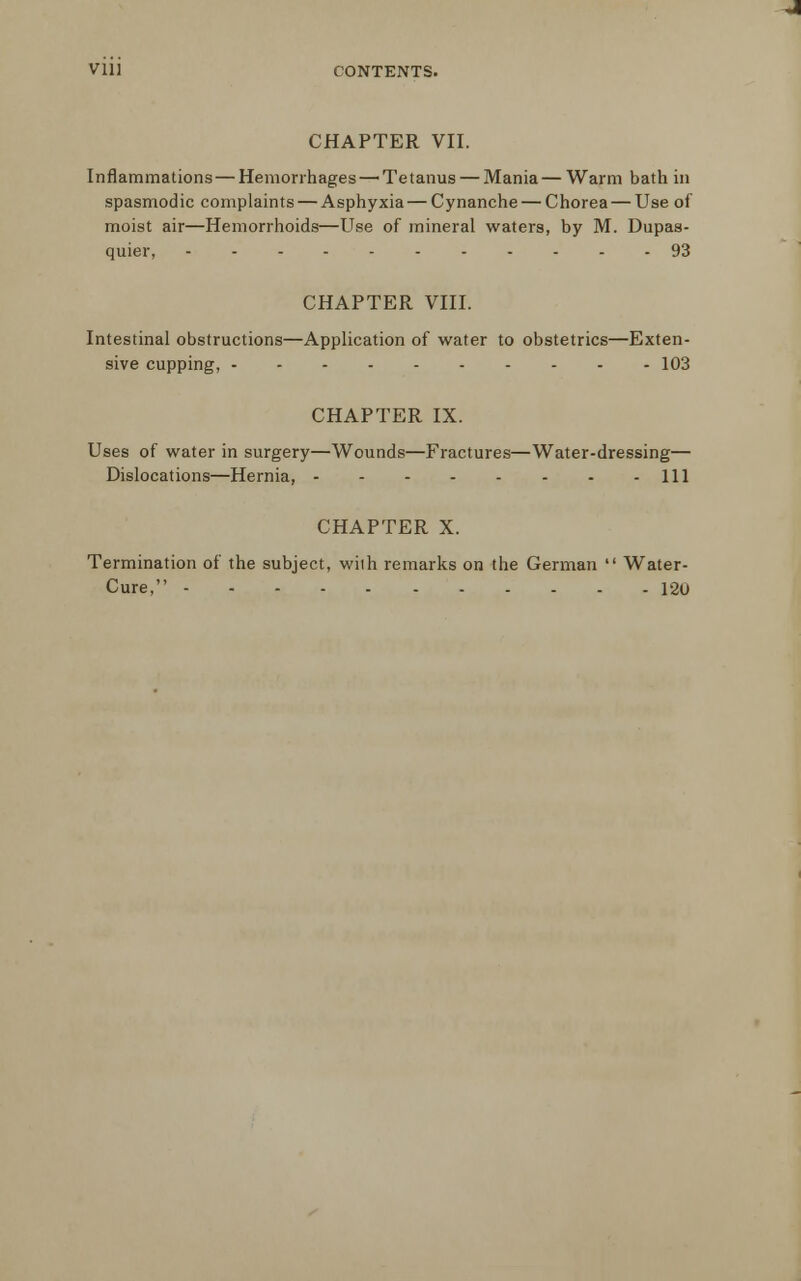 CHAPTER VII. Inflammations — Hemorrhages—'Tetanus — Mania—Warm bath in spasmodic complaints — Asphyxia — Cynanche — Chorea — Use of moist air—Hemorrhoids—Use of mineral waters, by M. Dupas- quier, 93 CHAPTER VIII. Intestinal obstructions—Application of water to obstetrics—Exten- sive cupping, 103 CHAPTER IX. Uses of water in surgery—Wounds—Fractures—Water-dressing— Dislocations—Hernia, Ill CHAPTER X. Termination of the subject, with remarks on the German  Water- Cure, 120