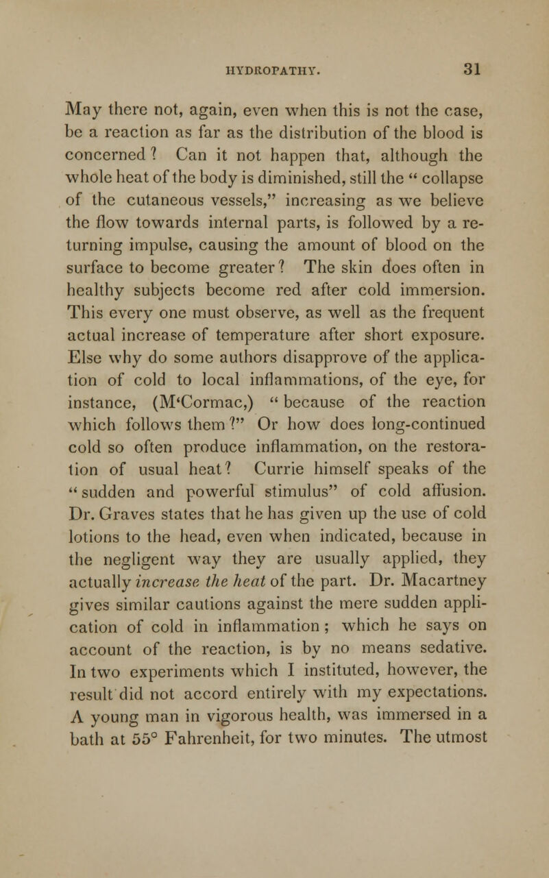 May there not, again, even when this is not the case, be a reaction as far as the distribution of the blood is concerned ? Can it not happen that, although the whole heat of the body is diminished, still the  collapse of the cutaneous vessels, increasing as we believe the flow towards internal parts, is followed by a re- turning impulse, causing the amount of blood on the surface to become greater? The skin does often in healthy subjects become red after cold immersion. This every one must observe, as well as the frequent actual increase of temperature after short exposure. Else why do some authors disapprove of the applica- tion of cold to local inflammations, of the eye, for instance, (M'Cormac,)  because of the reaction which follows them ? Or how does long-continued cold so often produce inflammation, on the restora- tion of usual heat? Currie himself speaks of the  sudden and powerful stimulus of cold affusion. Dr. Graves states that he has given up the use of cold lotions to the head, even when indicated, because in the negligent way they are usually applied, they actually increase the heat of the part. Dr. Macartney gives similar cautions against the mere sudden appli- cation of cold in inflammation ; which he says on account of the reaction, is by no means sedative. In two experiments which I instituted, however, the result did not accord entirely with my expectations. A young man in vigorous health, was immersed in a bath at 55° Fahrenheit, for two minutes. The utmost