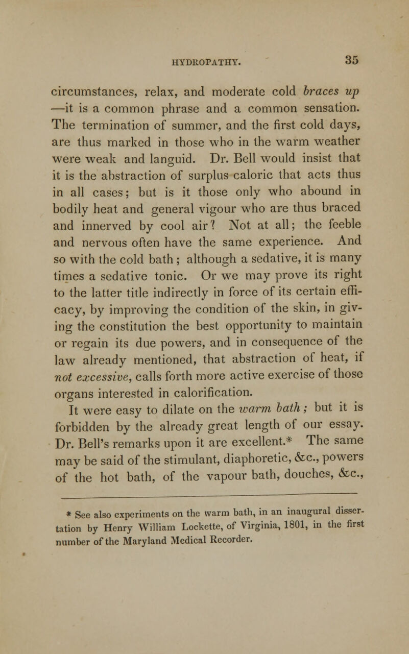 circumstances, relax, and moderate cold braces up —it is a common phrase and a common sensation. The termination of summer, and the first cold days, are thus marked in those who in the warm weather were weak and languid. Dr. Bell would insist that it is the abstraction of surplus caloric that acts thus in all cases; but is it those only who abound in bodily heat and general vigour who are thus braced and innerved by cool air? Not at all; the feeble and nervous often have the same experience. And so with the cold bath ; although a sedative, it is many times a sedative tonic. Or we may prove its right to the latter title indirectly in force of its certain effi- cacy, by improving the condition of the skin, in giv- ing the constitution the best opportunity to maintain or regain its due powers, and in consequence of the law already mentioned, that abstraction of heat, if not excessive, calls forth more active exercise of those organs interested in calorification. It were easy to dilate on the warm bath; but it is forbidden by the already great length of our essay. Dr. Bell's remarks upon it are excellent.* The same may be said of the stimulant, diaphoretic, &c, powers of the hot bath, of the vapour bath, douches, &c, * See also experiments on the warm bath, in an inaugural disser- tation by Henry William Lockette, of Virginia, 1801, in the first number of the Maryland Medical Recorder.